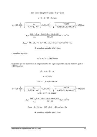 para classe de agressividade I          c = 2 cm

                                          d = 8 – 2 –0,5 = 5,5 cm

           ⎛                   md         ⎞           ⎛                     1,4x216        ⎞
x = 1,25 d ⎜1 −      1−                   ⎟ =1,25x5,5 ⎜1 −       1−                        ⎟ = 0,591cm
           ⎜                            2 ⎟
                          0,425 f cd b d ⎠            ⎜                                  2 ⎟
           ⎝                                          ⎝               0,425x2/1,4x100x5,5 ⎠


                            0,68 f cd b x       0,68x2/1,4x100x0,591
                     AS =                   =                        =1,32 cm /m
                                                                             2

                                  f yd                 50/1,15


                 ASmín = 0,67 x 0,15% bh = 0,67 x 0,15 x 8,0 = 0,80 cm2/m < AS

                                         armadura adotada: φ5 c/14 cm

- armadura negativa:

                                         m1’ = m2’ = -3,24 kN.m/m

(supondo que os momentos de engastamento das lajes adjacentes sejam menores que os
3,24 kN.m/m)

                                             d = h –c – 0,5 cm

                                                  c = 1,5 cm

                                         d = 8 – 1,5 –0,5 = 6,0 cm

           ⎛                   md          ⎞            ⎛              1,4x324        ⎞
x = 1,25 d ⎜1 −      1−                    ⎟ = 1,25x6,0 ⎜1 − 1 −                      ⎟ = 0,823 cm
           ⎜                               ⎟
                          0,425 f cd b d 2 ⎠            ⎜        0,425x2/1,4x100x6,0 ⎟
                                                                                    2
           ⎝                                            ⎝                             ⎠
                                       (x/d = 0,137 < 0,30 OK.)

                            0,68 f cd b x       0,68x2/1,4x100x0,823
                     AS =                   =                        =1,84 cm /m
                                                                             2

                                  f yd                 50/1,15


                          ASmín = 0,15% bh = 0,15 x 8,0 = 1,20 cm2/m < AS

                                         armadura adotada: φ6 c/15 cm




Departamento de Engenharia Civil - DECIV/UFRGS                                                       34
 