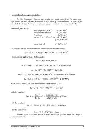 - determinação da espessura da laje:

        Na falta de um procedimento mais preciso para a determinação da flecha em uma
laje armada em duas direções, submetida a carga linear, pode-se considerar, na verificação
do estado limite de deformações excessivas, a carga como uniformemente distribuída.

- composição de cargas:
                                    peso próprio - 0,08 x 25      = 2,0 kN/m2
                                    revestimento cerâmico         = 0,85kN/m2
                                    forro falso                   = 0,5 kN/m2
                                    parede: 0,14x2,60x13/3,70     = 1,28kN/m2
                                                                g = 4,63 kN/m2

                                    carga variável              q = 1,5 kN/m2

- a carga de serviço, correspondente a combinação quase permanente:

                     pd,ser = Σ gi,k + Σ ψ2j qj,k = 4,63 + 0,3 x 1,5 = 5,08 kN/m2

- momento na seção crítica e de fissuração:

                                      a/b = 2,50/3,70 = 0,68 ≈ 0,7

                ma = 0,040 pd,ser l2 = 0,040 x 5,08 x 2,502 = 1,27 kN.m/m (elástico)

                              fctm = 0,3 fck2/3 = 0,3 x (20)2/3 = 2,21 MPa

          mr = 0,25 fctm b h2 = 0,25 x 0,221 x 100 x 82 = 354 kN.cm/m = 3,54 kN.m/m

                    Ecs = 0,85 x 5600 fck1/2 = 0,85 x 5600 (20)1/2 = 21287 MPa

como ma<mr, a seção não está fissurada e deve-se considerar Ieq = Ic.

                             Ieq = Ic = b h3/12 = 100 x 83/12 = 4267 cm4

- flecha imediata:
                                     p d,ser l 4     0,000508x250
                                                                     4
                       f(t = 0) = κ           = 0,32              = 0,070 cm
                                    E cs I eq         2128,7x4267

- flecha provável:
                         f(t=∞) = (1+αf) f(t=0) = 2,32 x 0,070 = 0,162 cm

- flecha admissível:
                           fadm = l/250 = 250/250 = 1,0 cm
       Como a flecha provável é inferior à flecha admissível, pode-se adotar para a laje a
espessura de 8 cm.




Departamento de Engenharia Civil - DECIV/UFRGS                                               36
 