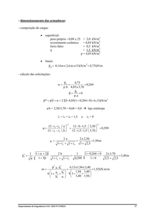 - dimensionamento das armaduras:

- composição de cargas:

                     •     superficial:
                              peso próprio - 0,08 x 25        = 2,0 kN/m2
                              revestimento cerâmico           = 0,85 kN/m2
                              forro falso                     = 0,5 kN/m2
                              q                               = 1,5 kN/m2
                                                            p = 4,85 kN/m2

                     •     linear:
                              p a = 0,14 m x 2,6 m x 13 kN/m3 = 4,73 kN/m

- cálculo das solicitações:

                                             pa       4,73
                                       α=         =            = 0,264
                                             p . b 4,85 x 3,70
                                                      p
                                                  β = b =0
                                                      p .a
                         p* = p (1 + α + 2 β ) = 4,85(1 + 0,264 + 0) = 6,13 kN/m
                                                                                    2




                            a/b = 2,50/3,70 = 0,68 < 0,8          laje ortótropa

                                       i1 = i3 = i4 = 1,5   e    i2 = 0

                                                 1,7                      1,7
                            12 −i 2 −i 4    ⎛a⎞    12 − 0 −1,5    ⎛ 2,50 ⎞
                         ϕ=                 ⎜ ⎟ =                 ⎜      ⎟ = 0,599
                            12 − i1 − i 3   ⎝b⎠   12 −1,5 −1,5    ⎝ 3,70 ⎠

                                             2a          2 x 2,50
                               ar =                    =          =1,94 m
                                       1 + i2 + 1 + i4   1 + 2,5


          1     1 + α + 2β             2b           1           1 + 0,264 + 0       2 x 3,70
   br =                                          =                                           = 3,40 m
     *

           ϕ      1 + 3β         1 + i1 + 1 + i3   0,599             1+ 0          2,5 + 2,5

                                   *
                                  p a r b*         6,13 x 1,94 x 3,40
                      m=                 r
                                                 =                     =1,52 kN.m/m
                               ⎛ a r b r ⎞ ⎛ 1,94 3,40 ⎞
                                             *
                             8 ⎜ 1 + * + ⎟ 8 ⎜1 +
                               ⎜               ⎟             +       ⎟
                               ⎝ br        a r ⎠ ⎝ 3,40 1,94 ⎠




Departamento de Engenharia Civil - DECIV/UFRGS                                                          37
 