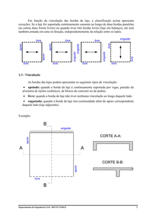 Em função da vinculação das bordas da laje, a classificação acima apresenta
exceções. Se a laje for suportada continuamente somente ao longo de duas bordas paralelas
(as outras duas forem livres) ou quando tiver três bordas livres (laje em balanço), ela será
também armada em uma só direção, independentemente da relação entre os lados.

                                                                                                                          engaste
                     livre                              livre                          livre




                                                                                                          livre
apoio




                                     apoio




                                                                     engaste
                                                                engaste




                                                                                                engaste
                             apoio




                                                                                                                                    livre
        livre                                livre                             livre                              livre



1.3 - Vinculação

              As bordas das lajes podem apresentar os seguintes tipos de vinculação:
         • apoiada: quando a borda da laje é continuamente suportada por vigas, paredes de
        alvenaria de tijolos cerâmicos, de blocos de concreto ou de pedras.
        •      livre: quando a borda da laje não tiver nenhuma vinculação ao longo daquele lado.
         • engastada: quando a borda da laje tem continuidade além do apoio correspondente
        daquele lado (laje adjacente).


Exemplo:

                               B
                                                     engaste

                                                                                               CORTE A-A:
            apoio




A                                                                              A


                                                                                                CORTE B-B:
                                                                  apoio




                    livre

                               B



Departamento de Engenharia Civil - DECIV/UFRGS                                                                                              2
 