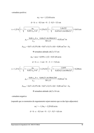 - armadura positiva:

                                         ma = m = 1,52 kN.m/m

                               d = h –c – 0,5 cm = 8 – 2 –0,5 = 5,5 cm

           ⎛                   md            ⎞           ⎛                 1,4x152        ⎞
x = 1,25 d ⎜1 −
           ⎜         1−                      ⎟           ⎜
                                             ⎟ =1,25x5,5 ⎜1 −   1−                        ⎟ = 0,411cm
                                                                                        2 ⎟
           ⎝              0,425 f cd b d 2   ⎠           ⎝           0,425x2/1,4x100x5,5 ⎠


                            0,68 f cd b x 0,68x2/1,4x100x0,411
                     AS =                =                     = 0,92 cm /m
                                                                        2

                                f yd             50/1,15


                 ASmín = 0,67 x 0,15% bh = 0,67 x 0,15 x 8,0 = 0,80 cm2/m < AS

                                      armadura adotada: φ4,2 c/15 cm

                               mb = φ m = 0,599 x 1,52 = 0,91 kN.m/m

                                 d = h –c – 1 cm = 8 – 2 –1 = 5,0 cm

           ⎛                   md            ⎞           ⎛                  1,4x91        ⎞
x = 1,25 d ⎜1 −
           ⎜         1−                      ⎟ =1,25x5,0 ⎜1 −
                                             ⎟           ⎜      1−                        ⎟ = 0,268cm
                                                                                        2 ⎟
           ⎝              0,425 f cd b d 2   ⎠           ⎝           0,425x2/1,4x100x5,0 ⎠


                            0,68 f cd b x 0,68x2/1,4x100x0,268
                     AS =                =                     = 0,60 cm /m
                                                                        2

                                f yd             50/1,15


                 ASmín = 0,67 x 0,15% bh = 0,67 x 0,15 x 8,0 = 0,80 cm2/m > AS

                                      armadura adotada: φ4,2 c/16 cm

- armadura negativa:

(supondo que os momentos de engastamento sejam maiores que os das lajes adjacentes)

                                     m4’ = - 1,5ma = -2,28 kN.m/m

                              d = h –c – 0,5 cm = 8 – 1,5 – 0,5 = 6,0 cm




Departamento de Engenharia Civil - DECIV/UFRGS                                                          38
 