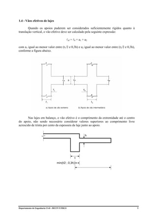 1.4 - Vãos efetivos de lajes

        Quando os apoios puderem ser considerados suficientemente rígidos quanto à
translação vertical, o vão efetivo deve ser calculado pela seguinte expressão:

                                             lef = l0 + a1 + a2

com a1 igual ao menor valor entre (t1/2 e 0,3h) e a2 igual ao menor valor entre (t2/2 e 0,3h),
conforme a figura abaixo.




       Nas lajes em balanço, o vão efetivo é o comprimento da extremidade até o centro
do apoio, não sendo necessário considerar valores superiores ao comprimento livre
acrescido de trinta por cento da espessura da laje junto ao apoio.


                                                             h




                                                    t
                                    mín(t/2 ; 0,3h)




Departamento de Engenharia Civil - DECIV/UFRGS                                                   5
 