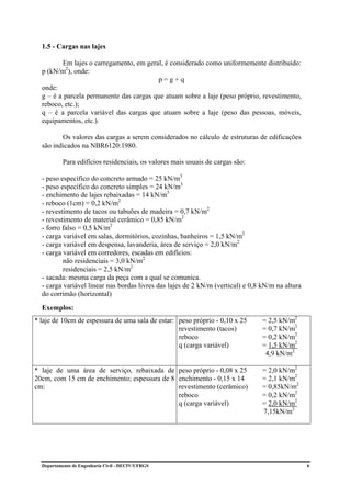 1.5 - Cargas nas lajes

         Em lajes o carregamento, em geral, é considerado como uniformemente distribuído:
  p (kN/m2), onde:
                                         p=g+q
  onde:
  g – é a parcela permanente das cargas que atuam sobre a laje (peso próprio, revestimento,
  reboco, etc.);
  q – é a parcela variável das cargas que atuam sobre a laje (peso das pessoas, móveis,
  equipamentos, etc.).

         Os valores das cargas a serem considerados no cálculo de estruturas de edificações
  são indicados na NBR6120:1980.

          Para edifícios residenciais, os valores mais usuais de cargas são:

  - peso específico do concreto armado = 25 kN/m3
  - peso específico do concreto simples = 24 kN/m3
  - enchimento de lajes rebaixadas = 14 kN/m3
  - reboco (1cm) = 0,2 kN/m2
  - revestimento de tacos ou tabuões de madeira = 0,7 kN/m2
  - revestimento de material cerâmico = 0,85 kN/m2
  - forro falso = 0,5 kN/m2
  - carga variável em salas, dormitórios, cozinhas, banheiros = 1,5 kN/m2
  - carga variável em despensa, lavanderia, área de serviço = 2,0 kN/m2
  - carga variável em corredores, escadas em edifícios:
          não residenciais = 3,0 kN/m2
          residenciais = 2,5 kN/m2
  - sacada: mesma carga da peça com a qual se comunica.
  - carga variável linear nas bordas livres das lajes de 2 kN/m (vertical) e 0,8 kN/m na altura
  do corrimão (horizontal)
  Exemplos:
* laje de 10cm de espessura de uma sala de estar: peso próprio - 0,10 x 25       = 2,5 kN/m2
                                                  revestimento (tacos)           = 0,7 kN/m2
                                                  reboco                         = 0,2 kN/m2
                                                  q (carga variável)             = 1,5 kN/m2
                                                                                  4,9 kN/m2

* laje de uma área de serviço, rebaixada de peso próprio - 0,08 x 25             = 2,0 kN/m2
20cm, com 15 cm de enchimento; espessura de 8 enchimento - 0,15 x 14             = 2,1 kN/m2
cm:                                           revestimento (cerâmico)            = 0,85kN/m2
                                              reboco                             = 0,2 kN/m2
                                              q (carga variável)                 = 2,0 kN/m2
                                                                                 7,15kN/m2




  Departamento de Engenharia Civil - DECIV/UFRGS                                                  6
 