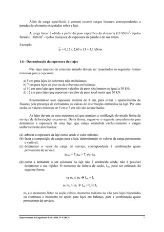 Além da carga superficial, é comum ocorrer cargas lineares, correspondentes a
paredes de alvenaria executadas sobre a laje.

       A carga linear é obtida a partir do peso específico da alvenaria (13 kN/m3- tijolos
furados; 18kN/m3 - tijolos maciços), da espessura da parede e de sua altura.

Exemplo:
                                    p = 0,15 x 2,60 x 13 = 5,1 kN/m


1.6 - Determinação da espessura das lajes

      Nas lajes maciças de concreto armado devem ser respeitados os seguintes limites
mínimos para a espessura:

   a) 5 cm para lajes de cobertura não em balanço;
   b) 7 cm para lajes de piso ou de cobertura em balanço;
   c) 10 cm para lajes que suportem veículos de peso total menor ou igual a 30 kN;
   d) 12 cm para lajes que suportem veículos de peso total maior que 30 kN.

        Recomenda-se usar espessura mínima de 8 cm, para evitar o aparecimento de
fissuras pela presença de eletrodutos ou caixas de distribuição embutidas na laje. Por esta
razão, os valores mínimos de 5 cm e 7 cm não são aconselhados.

       As lajes devem ter uma espessura tal que atendam a verificação do estado limite de
serviço de deformações excessivas. Desta forma, sugere-se o seguinte procedimento para
determinar a espessura de uma laje, que esteja submetida exclusivamente a cargas
uniformemente distribuídas:

(a) arbitrar a espessura da laje como sendo o valor mínimo;
(b) fazer a composição de cargas para a laje, determinando os valores da carga permanente
    e variável;
(c) determinar o valor da carga de serviço, correspondente à combinação quase
    permanente de serviço:
                                   pd,ser = Σ gi,k + Σ ψ2j qj,k

(d) como a armadura a ser colocada na laje não é conhecida ainda, não é possível
    determinar a sua rigidez. O momento de inércia da seção, Ieq, pode ser estimado da
    seguinte forma:

                                           se ma ≤ mr     Ieq = Ic

                                        se ma > mr      Ieq = 0,30 Ic

   ma é o momento fletor na seção crítica, momento máximo no vão para lajes biapoiadas
   ou contínuas e momento no apoio para lajes em balanço, para a combinação quase
   permanente de serviço;




Departamento de Engenharia Civil - DECIV/UFRGS                                                7
 