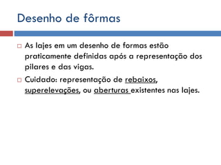 Desenho de fôrmas




As lajes em um desenho de formas estão
praticamente definidas após a representação dos
pilares e das vigas.
Cuidado: representação de rebaixos,
superelevações, ou aberturas existentes nas lajes.

 