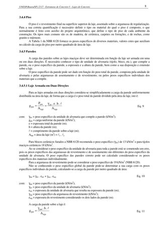UNESP(Bauru/SP) 2117 - Estruturas de Concreto I – Lajes de Concreto 8
3.4.4 Piso
O piso é o revestimento final na superfície superior da laje, assentado sobre a argamassa de regularização.
Para a sua correta quantificação é necessário definir o tipo ou material do qual o piso é composto, o que
normalmente é feito com auxílio do projeto arquitetônico, que define o tipo de piso de cada ambiente da
construção. Os tipos mais comuns são os de madeira, de cerâmica, carpetes ou forrações, e de rochas, como
granito e mármore.
A Tabela 1 da NBR 6120 fornece os pesos específicos de diversos materiais, valores estes que auxiliam
no cálculo da carga do piso por metro quadrado de área de laje.
3.4.5 Paredes
A carga das paredes sobre as lajes maciças deve ser determinada em função da laje ser armada em uma
ou em duas direções. É necessário conhecer o tipo de unidade de alvenaria (tijolo, bloco, etc.), que compõe a
parede, ou o peso específico da parede, a espessura e a altura da parede, bem como a sua disposição e extensão
sobre a laje.
O peso específico da parede pode ser dado em função do peso total da parede, composta pela unidade de
alvenaria e pelas argamassas de assentamento e de revestimento, ou pelos pesos específicos individuais dos
materiais que a compõe.
3.4.5.1 Laje Armada em Duas Direções
Para as lajes armadas em duas direções considera-se simplificadamente a carga da parede uniformemente
distribuída na área da laje, de forma que a carga é o peso total da parede dividido pela área da laje, isto é:
laje
alv
laje
par
par
A
.h.e.
A
P
g
lγ
== Eq. 9
com: γalv = peso específico da unidade de alvenaria que compõe a parede (kN/m3
);
gpar = carga uniforme da parede (kN/m2
);
e = espessura total da parede (m);
h = altura da parede (m);
l = comprimento da parede sobre a laje (m);
Alaje = área da laje (m2
) = lx . ly
Para blocos cerâmicos furados a NBR 6120 recomenda o peso específico (γalv) de 13 kN/m3
e para tijolos
maciços cerâmicos 18 kN/m3
.
Ao se considerar o peso específico da unidade de alvenaria para toda a parede está se cometendo um erro,
pois os pesos específicos das argamassas de revestimento e de assentamento são diferentes do peso específico da
unidade de alvenaria. O peso específico das paredes correto pode ser calculado considerando-se os pesos
específicos dos materiais individualmente.
Para a argamassa de revestimento pode-se considerar o peso específico de 19 kN/m3
(NBR 6120).
Não se conhecendo o peso específico global da parede pode-se determinar a sua carga com os pesos
específicos individuais da parede, calculando-se a carga da parede por metro quadrado de área:
γpar = γalv . ealv + γarg . earg Eq. 10
com: γpar = peso específico da parede (kN/m2
);
γalv = peso específico da unidade de alvenaria (kN/m3
);
ealv = espessura da unidade de alvenaria que resulta na espessura da parede (m);
γarg = peso específico da argamassa do revestimento (kN/m3
);
earg = espessura do revestimento considerando os dois lados da parede (m).
A carga da parede sobre a laje é:
laje
par
par
A
.h.
g
lγ
= Eq. 11
 