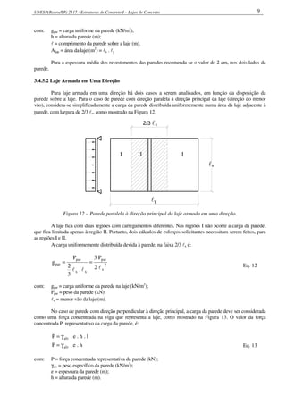 UNESP(Bauru/SP) 2117 - Estruturas de Concreto I – Lajes de Concreto 9
com: gpar = carga uniforme da parede (kN/m2
);
h = altura da parede (m);
l = comprimento da parede sobre a laje (m).
Alaje = área da laje (m2
) = lx . ly
Para a espessura média dos revestimentos das paredes recomenda-se o valor de 2 cm, nos dois lados da
parede.
3.4.5.2 Laje Armada em Uma Direção
Para laje armada em uma direção há dois casos a serem analisados, em função da disposição da
parede sobre a laje. Para o caso de parede com direção paralela à direção principal da laje (direção do menor
vão), considera-se simplificadamente a carga da parede distribuída uniformemente numa área da laje adjacente à
parede, com largura de 2/3 lx, como mostrado na Figura 12.
l2/3 x
xl
yl
I II I
Figura 12 – Parede paralela à direção principal da laje armada em uma direção.
A laje fica com duas regiões com carregamentos diferentes. Nas regiões I não ocorre a carga da parede,
que fica limitada apenas à região II. Portanto, dois cálculos de esforços solicitantes necessitam serem feitos, para
as regiões I e II.
A carga uniformemente distribuída devida à parede, na faixa 2/3 lx é:
2
x
par
xx
par
par
2
P3
.
3
2
P
g
lll
==
Eq. 12
com: gpar = carga uniforme da parede na laje (kN/m2
);
Ppar = peso da parede (kN);
lx = menor vão da laje (m).
No caso de parede com direção perpendicular à direção principal, a carga da parede deve ser considerada
como uma força concentrada na viga que representa a laje, como mostrado na Figura 13. O valor da força
concentrada P, representativo da carga da parede, é:
1.h.e.P alvγ=
h.e.P alvγ= Eq. 13
com: P = força concentrada representativa da parede (kN);
γalv = peso específico da parede (kN/m3
);
e = espessura da parede (m);
h = altura da parede (m).
 