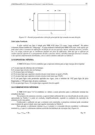 UNESP(Bauru/SP) 2117 - Estruturas de Concreto I – Lajes de Concreto 10
lx
yl
1 m
P
Figura 13 – Parede perpendicular à direção principal da laje armada em uma direção.
3.4.6 Ações Variáveis
A ação variável nas lajes é tratada pela NBR 6120 (item 2.2) como “carga acidental”. Na prática
costumam chamar também de “sobrecarga”. A carga acidental é definida pela NBR 6120 como “toda aquela que
pode atuar sobre a estrutura de edificações em função do seu uso (pessoas, móveis, materiais diversos, veículos,
etc.). As cargas verticais que se consideram atuando nos pisos de edificações, além das que se aplicam em
caráter especial, referem-se a carregamentos devidos a pessoas, móveis, utensílios materiais diversos e veículos,
e são supostas uniformemente distribuídas, com os valores mínimos indicados na Tabela 2”.
3.5 ESPESSURA MÍNIMA
A NBR 6118 (item 13.2.4.1) estabelece que a espessura mínima para as lajes maciças deve respeitar:
a) 7 cm para lajes de cobertura não em balanço;
b) 8 cm para lajes de piso não em balanço;
c) 10 cm para lajes em balanço;
d) 10 cm para lajes que suportem veículos de peso total menor ou igual a 30 kN;
e) 12 cm para lajes que suportem veículos de peso total maior que 30 kN;
f) 15 cm para lajes com protensão apoiada em vigas, com o mínimo de l/42 para lajes de piso
biapoiadas e l/50 para lajes de piso contínuas;
f) 16 cm para lajes lisas e 14 cm para lajes cogumelo fora do capitel.
3.6 COBRIMENTOS MÍNIMOS
A NBR 6118 (item 7.4.7.2) estabelece os valores a serem prescritos para o cobrimento nominal das
armaduras das lajes.
Nos projetos de estruturas correntes, a agressividade ambiental deve ser classificada de acordo com o
apresentado na Tabela 1 e pode ser avaliada, simplificadamente, segundo as condições de exposição da
estrutura ou de suas partes.
Conhecendo o ambiente em que a estrutura será construída, o projetista estrutural pode considerar
uma condição de agressividade maior que aquelas mostradas na Tabela 2.
Para garantir o cobrimento mínimo (cmín) o projeto e a execução devem considerar o cobrimento
nominal (cnom), que é o cobrimento mínimo acrescido da tolerância de execução (∆c), Figura 14.
ccc mínnom ∆+= Eq. 14
 