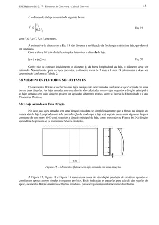 UNESP(Bauru/SP) 2117 - Estruturas de Concreto I – Lajes de Concreto 13
l*
= dimensão da laje assumida da seguinte forma:



≤
y
x*
7,0 l
l
l Eq. 19
com lx ≤ ly e l*
, lx e ly em metro.
A estimativa da altura com a Eq. 18 não dispensa a verificação da flecha que existirá na laje, que deverá
ser calculada.
Com a altura útil calculada fica simples determinar a altura h da laje:
h = d + φl/2 + c Eq. 20
Como não se conhece inicialmente o diâmetro φl da barra longitudinal da laje, o diâmetro deve ser
estimado. Normalmente, para as lajes correntes, o diâmetro varia de 5 mm a 8 mm. O cobrimento c deve ser
determinado conforme a Tabela 2.
3.8 MOMENTOS FLETORES SOLICITANTES
Os momentos fletores e as flechas nas lajes maciças são determinadas conforme a laje é armada em uma
ou em duas direções. As lajes armadas em uma direção são calculadas como vigas segundo a direção principal e
as lajes armadas em duas direções podem ser aplicadas diferentes teorias, como a Teoria da Elasticidade e a das
Charneiras Plásticas.
3.8.1 Laje Armada em Uma Direção
No caso das lajes armadas em uma direção considera-se simplificadamente que a flexão na direção do
menor vão da laje é preponderante à da outra direção, de modo que a laje será suposta como uma viga com largura
constante de um metro (100 cm), segundo a direção principal da laje, como mostrado na Figura 16. Na direção
secundária desprezam-se os momentos fletores existentes.
1 m
Figura 16 – Momentos fletores em laje armada em uma direção.
A Figura 17, Figura 18 e Figura 19 mostram os casos de vinculação possíveis de existirem quando se
consideram apenas apoios simples e engastes perfeitos. Estão indicadas as equações para cálculo das reações de
apoio, momentos fletores máximos e flechas imediatas, para carregamento uniformemente distribuído.
 