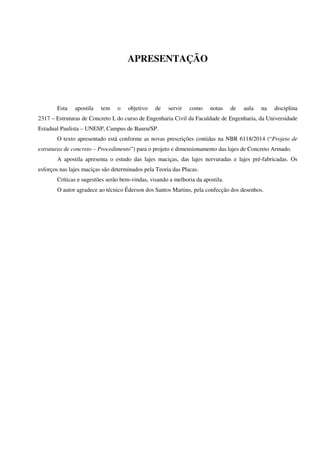 APRESENTAÇÃO
Esta apostila tem o objetivo de servir como notas de aula na disciplina
2317 – Estruturas de Concreto I, do curso de Engenharia Civil da Faculdade de Engenharia, da Universidade
Estadual Paulista – UNESP, Campus de Bauru/SP.
O texto apresentado está conforme as novas prescrições contidas na NBR 6118/2014 (“Projeto de
estruturas de concreto – Procedimento”) para o projeto e dimensionamento das lajes de Concreto Armado.
A apostila apresenta o estudo das lajes maciças, das lajes nervuradas e lajes pré-fabricadas. Os
esforços nas lajes maciças são determinados pela Teoria das Placas.
Críticas e sugestões serão bem-vindas, visando a melhoria da apostila.
O autor agradece ao técnico Éderson dos Santos Martins, pela confecção dos desenhos.
 