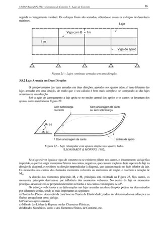 UNESP(Bauru/SP) 2117 - Estruturas de Concreto I – Lajes de Concreto 16
seguida o carregamento variável. Os esforços finais são somados, obtendo-se assim os esforços desfavoráveis
máximos.
1 m
Viga com B = 1m
Viga de apoio
Laje
Figura 21 – Lajes contínuas armadas em uma direção.
3.8.2 Laje Armada em Duas Direções
O comportamento das lajes armadas em duas direções, apoiadas nos quatro lados, é bem diferente das
lajes armadas em uma direção, de modo que o seu cálculo é bem mais complexo se comparado ao das lajes
armadas em uma direção.
Sob a ação do carregamento a laje apoia-se no trecho central dos apoios e os cantos se levantam dos
apoios, como mostrado na Figura 22.
Sem ancoragem de canto
ou sem sobrecarga
Com sobrecarga
no canto
Com ancoragem de canto Linhas de apoio
M (-)1
M (+)2
Figura 22 – Laje retangular com apoios simples nos quatro lados.
(LEONHARDT & MÖNNIG, 1982).
Se a laje estiver ligada a vigas de concreto ou se existirem pilares nos cantos, o levantamento da laje fica
impedido, o que faz surgir momentos fletores nos cantos, negativos, que causam tração no lado superior da laje na
direção da diagonal, e positivos na direção perpendicular à diagonal, que causam tração no lado inferior da laje.
Os momentos nos cantos são chamados momentos volventes ou momentos de torção, e recebem a notação de
Mxy.
A direção dos momentos principais M1 e M2 principais está mostrada na Figura 23. Nos cantos, os
momentos principais desviam-se por influência dos momentos volventes. No centro da laje os momentos
principais desenvolvem-se perpendicularmente às bordas e nos cantos com ângulos de 45°.
Os esforços solicitantes e as deformações nas lajes armadas em duas direções podem ser determinados
por diferentes teorias, sendo as mais importantes as seguintes:
a) Teoria das Placas: desenvolvida com base na Teoria da Elasticidade; podem ser determinados os esforços e as
flechas em qualquer ponto da laje;
b) Processos aproximados;
c) Método das Linhas de Ruptura ou das Charneiras Plásticas;
d) Métodos Numéricos, como o dos Elementos Finitos, de Contorno, etc.
 