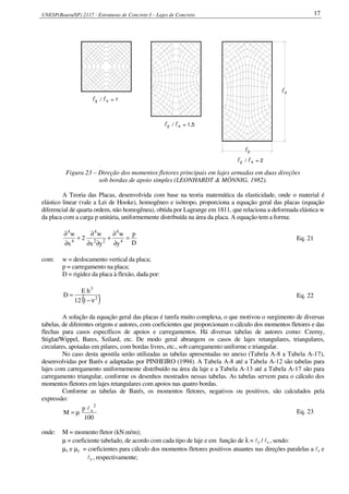 UNESP(Bauru/SP) 2117 - Estruturas de Concreto I – Lajes de Concreto 17
xyl / l = 1
xl / l = 1,5y
xyl / l = 2
x
yl
l
Figura 23 – Direção dos momentos fletores principais em lajes armadas em duas direções
sob bordas de apoio simples (LEONHARDT & MÖNNIG, 1982).
A Teoria das Placas, desenvolvida com base na teoria matemática da elasticidade, onde o material é
elástico linear (vale a Lei de Hooke), homogêneo e isótropo, proporciona a equação geral das placas (equação
diferencial de quarta ordem, não homogênea), obtida por Lagrange em 1811, que relaciona a deformada elástica w
da placa com a carga p unitária, uniformemente distribuída na área da placa. A equação tem a forma:
D
p
y
w
yx
w
2
x
w
4
4
22
4
4
4
=
∂
∂
+
∂∂
∂
+
∂
∂
Eq. 21
com: w = deslocamento vertical da placa;
p = carregamento na placa;
D = rigidez da placa à flexão, dada por:
( )2
3
112
hE
D
ν−
= Eq. 22
A solução da equação geral das placas é tarefa muito complexa, o que motivou o surgimento de diversas
tabelas, de diferentes origens e autores, com coeficientes que proporcionam o cálculo dos momentos fletores e das
flechas para casos específicos de apoios e carregamentos. Há diversas tabelas de autores como: Czerny,
Stiglat/Wippel, Bares, Szilard, etc. De modo geral abrangem os casos de lajes retangulares, triangulares,
circulares, apoiadas em pilares, com bordas livres, etc., sob carregamento uniforme e triangular.
No caso desta apostila serão utilizadas as tabelas apresentadas no anexo (Tabela A-8 a Tabela A-17),
desenvolvidas por Barés e adaptadas por PINHEIRO (1994). A Tabela A-8 até a Tabela A-12 são tabelas para
lajes com carregamento uniformemente distribuído na área da laje e a Tabela A-13 até a Tabela A-17 são para
carregamento triangular, conforme os desenhos mostrados nessas tabelas. As tabelas servem para o cálculo dos
momentos fletores em lajes retangulares com apoios nas quatro bordas.
Conforme as tabelas de Barés, os momentos fletores, negativos ou positivos, são calculados pela
expressão:
100
p
M
2
xl
µ= Eq. 23
onde: M = momento fletor (kN.m/m);
µ = coeficiente tabelado, de acordo com cada tipo de laje e em função de λ = ly / lx , sendo:
µx e µy = coeficientes para cálculo dos momentos fletores positivos atuantes nas direções paralelas a lx e
ly , respectivamente;
 