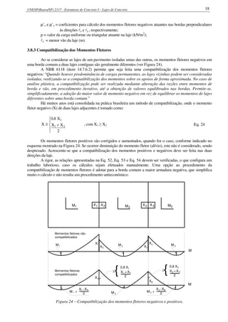 UNESP(Bauru/SP) 2117 - Estruturas de Concreto I – Lajes de Concreto 18
µ’x e µ’y = coeficientes para cálculo dos momentos fletores negativos atuantes nas bordas perpendiculares
às direções lx e ly , respectivamente;
p = valor da carga uniforme ou triangular atuante na laje (kN/m2
);
lx = menor vão da laje (m).
3.8.3 Compatibilização dos Momentos Fletores
Ao se considerar as lajes de um pavimento isoladas umas das outras, os momentos fletores negativos em
uma borda comum a duas lajes contíguas são geralmente diferentes (ver Figura 24).
A NBR 6118 (item 14.7.6.2) permite que seja feita uma compatibilização dos momentos fletores
negativos: “Quando houver predominância de cargas permanentes, as lajes vizinhas podem ser consideradas
isoladas, realizando-se a compatibilização dos momentos sobre os apoios de forma aproximada. No caso de
análise plástica, a compatibilização pode ser realizada mediante alteração das razões entre momentos de
borda e vão, em procedimento iterativo, até a obtenção de valores equilibrados nas bordas. Permite-se,
simplificadamente, a adoção do maior valor de momento negativo em vez de equilibrar os momentos de lajes
diferentes sobre uma borda comum.”
Há muitos anos está consolidada na prática brasileira um método de compatibilização, onde o momento
fletor negativo (X) de duas lajes adjacentes é tomado como:





+≥
2
XX
X8,0
X 21
1
, com X1 ≥ X2 Eq. 24
Os momentos fletores positivos são corrigidos e aumentados, quando for o caso, conforme indicado no
esquema mostrado na Figura 24. Se ocorrer diminuição do momento fletor (alívio), este não é considerado, sendo
desprezado. Acrescente-se que a compatibilização dos momentos positivos e negativos deve ser feita nas duas
direções da laje.
A rigor, as relações apresentadas na Eq. 52, Eq. 53 e Eq. 54 devem ser verificadas, o que configura um
trabalho laborioso, caso os cálculos sejam efetuados manualmente. Uma opção ao procedimento da
compatibilização de momentos fletores é adotar para a borda comum a maior armadura negativa, que simplifica
muito o cálculo e não resulta um procedimento antieconômico.
M1 2MX21X 3XX2
1X
2X
M1 X2
X3M 2 M 3
XA
BX
M 2
M +1
X -1 AX
2
M +
X
2
X -3 B
3
X
2
X +1 2
0,8 X1
{≥ {0,8 X
X2X +
2
3
3
M
M
Momentos fletores não
compatibilizados
Momentos fletores
compatibilizados
3M
≥
Figura 24 – Compatibilização dos momentos fletores negativos e positivos.
 