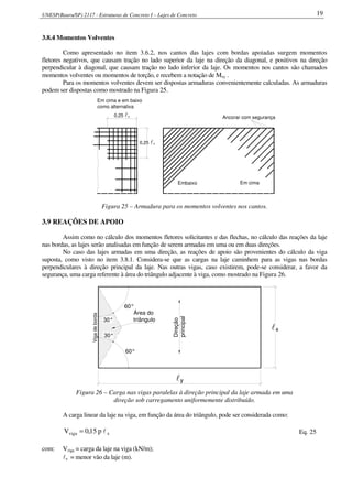 UNESP(Bauru/SP) 2117 - Estruturas de Concreto I – Lajes de Concreto 19
3.8.4 Momentos Volventes
Como apresentado no item 3.6.2, nos cantos das lajes com bordas apoiadas surgem momentos
fletores negativos, que causam tração no lado superior da laje na direção da diagonal, e positivos na direção
perpendicular à diagonal, que causam tração no lado inferior da laje. Os momentos nos cantos são chamados
momentos volventes ou momentos de torção, e recebem a notação de Mxy .
Para os momentos volventes devem ser dispostas armaduras convenientemente calculadas. As armaduras
podem ser dispostas como mostrado na Figura 25.
Ancorar com segurança
Embaixo Em cima
0,25 lx
0,25 lx
Em cima e em baixo
como alternativa
Figura 25 – Armadura para os momentos volventes nos cantos.
3.9 REAÇÕES DE APOIO
Assim como no cálculo dos momentos fletores solicitantes e das flechas, no cálculo das reações da laje
nas bordas, as lajes serão analisadas em função de serem armadas em uma ou em duas direções.
No caso das lajes armadas em uma direção, as reações de apoio são provenientes do cálculo da viga
suposta, como visto no item 3.8.1. Considera-se que as cargas na laje caminhem para as vigas nas bordas
perpendiculares à direção principal da laje. Nas outras vigas, caso existirem, pode-se considerar, a favor da
segurança, uma carga referente à área do triângulo adjacente à viga, como mostrado na Figura 26.
Vigadeborda
30°
60°
60°
30°
Direção
principal
ly
xl
Área do
triângulo
Figura 26 – Carga nas vigas paralelas à direção principal da laje armada em uma
direção sob carregamento uniformemente distribuído.
A carga linear da laje na viga, em função da área do triângulo, pode ser considerada como:
xviga p15,0V l= Eq. 25
com: Vviga = carga da laje na viga (kN/m);
lx = menor vão da laje (m).
 