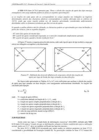 UNESP(Bauru/SP) 2117 - Estruturas de Concreto I – Lajes de Concreto 20
A NBR 6118 (item 14.7.6.1) prescreve que, “Para o cálculo das reações de apoio das lajes maciças
retangulares com carga uniforme podem ser feitas as seguintes aproximações:
a) as reações em cada apoio são as correspondentes às cargas atuantes nos triângulos ou trapézios
determinados através das charneiras plásticas correspondentes à análise efetivada com os critérios de
14.7.4, sendo que essas reações podem ser, de maneira aproximada, consideradas uniformemente
distribuídas sobre os elementos estruturais que lhes servem de apoio;
b) quando a análise plástica não for efetuada, as charneiras podem ser aproximadas por retas inclinadas, a
partir dos vértices, com os seguintes ângulos:
- 45° entre dois apoios do mesmo tipo;
- 60° a partir do apoio considerado engastado, se o outro for considerado simplesmente apoiado;
- 90° a partir do apoio, quando a borda vizinha for livre.”
A Figura 27 mostra o esquema prescrito pela norma, onde cada viga de apoio da laje receberá a carga que
estiver nos triângulos ou trapézios a ela relacionada.
45°
45°
45°
45°
30°
45°
45°
45°
45°
60°
60°
30°
Figura 27 – Definição das áreas de influência de carga para cálculo das reações de
apoio nas vigas de borda das lajes armadas em duas direções.
No Anexo estão apresentadas as Tabelas A-5 a A-7, com coeficientes que auxiliam o cálculo das reações
de apoio para lajes armadas em duas direções, com carregamento uniformemente distribuído. As reações são
calculadas pela equação:
10
p
V xl
ν= Eq. 26
onde: V = reação de apoio (kN/m);
ν = coeficiente tabelado em função de λ = ly / lx , onde:
νx = reação nos apoios simples perpendiculares à direção de lx;
νy = reação nos apoios simples perpendiculares à direção de ly;
ν’x = reação nos apoios engastados perpendiculares à direção de lx;
ν’y = reação nos apoios engastados perpendiculares à direção de ly;
p = valor da carga uniforme atuante na laje (kN/m2
);
lx = menor vão da laje (m).
3.10 FLECHAS
Assim como nas vigas, o “estado-limite de deformações excessivas” (ELS-DEF), definido pela NBR
6118 (item 3.2.4) como o “estado em que as deformações atingem os limites estabelecidos para a utilização
normal, dados em 13.3.”, deve ser também verificado nas lajes de concreto.
No item 19.3.1 a NBR 6118 recomenda que sejam usados os critérios propostos no item 17.3.2,
considerando a possibilidade de fissuração (estádio II). As prescrições contidas no item 17.3.2 tratam dos
 