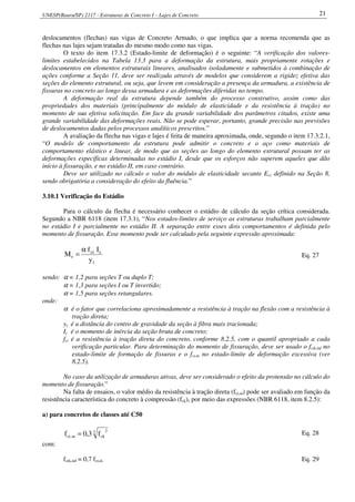 UNESP(Bauru/SP) 2117 - Estruturas de Concreto I – Lajes de Concreto 21
deslocamentos (flechas) nas vigas de Concreto Armado, o que implica que a norma recomenda que as
flechas nas lajes sejam tratadas do mesmo modo como nas vigas.
O texto do item 17.3.2 (Estado-limite de deformação) é o seguinte: “A verificação dos valores-
limites estabelecidos na Tabela 13.3 para a deformação da estrutura, mais propriamente rotações e
deslocamentos em elementos estruturais lineares, analisados isoladamente e submetidos à combinação de
ações conforme a Seção 11, deve ser realizada através de modelos que considerem a rigidez efetiva das
seções do elemento estrutural, ou seja, que levem em consideração a presença da armadura, a existência de
fissuras no concreto ao longo dessa armadura e as deformações diferidas no tempo.
A deformação real da estrutura depende também do processo construtivo, assim como das
propriedades dos materiais (principalmente do módulo de elasticidade e da resistência à tração) no
momento de sua efetiva solicitação. Em face da grande variabilidade dos parâmetros citados, existe uma
grande variabilidade das deformações reais. Não se pode esperar, portanto, grande precisão nas previsões
de deslocamentos dadas pelos processos analíticos prescritos.”
A avaliação da flecha nas vigas e lajes é feita de maneira aproximada, onde, segundo o item 17.3.2.1,
“O modelo de comportamento da estrutura pode admitir o concreto e o aço como materiais de
comportamento elástico e linear, de modo que as seções ao longo do elemento estrutural possam ter as
deformações específicas determinadas no estádio I, desde que os esforços não superem aqueles que dão
início à fissuração, e no estádio II, em caso contrário.
Deve ser utilizado no cálculo o valor do módulo de elasticidade secante Ecs definido na Seção 8,
sendo obrigatória a consideração do efeito da fluência.”
3.10.1 Verificação do Estádio
Para o cálculo da flecha é necessário conhecer o estádio de cálculo da seção crítica considerada.
Segundo a NBR 6118 (item 17.3.1), “Nos estados-limites de serviço as estruturas trabalham parcialmente
no estádio I e parcialmente no estádio II. A separação entre esses dois comportamentos é definida pelo
momento de fissuração. Esse momento pode ser calculado pela seguinte expressão aproximada:
t
cct
r
y
If
M
α
= Eq. 27
sendo: α = 1,2 para seções T ou duplo T;
α = 1,3 para seções I ou T invertido;
α = 1,5 para seções retangulares.
onde:
α é o fator que correlaciona aproximadamente a resistência à tração na flexão com a resistência à
tração direta;
yt é a distância do centro de gravidade da seção à fibra mais tracionada;
Ic é o momento de inércia da seção bruta de concreto;
fct é a resistência à tração direta do concreto, conforme 8.2.5, com o quantil apropriado a cada
verificação particular. Para determinação do momento de fissuração, deve ser usado o fctk,inf no
estado-limite de formação de fissuras e o fct,m no estado-limite de deformação excessiva (ver
8.2.5).
No caso da utilização de armaduras ativas, deve ser considerado o efeito da protensão no cálculo do
momento de fissuração.”
Na falta de ensaios, o valor médio da resistência à tração direta (fct,m) pode ser avaliado em função da
resistência característica do concreto à compressão (fck), por meio das expressões (NBR 6118, item 8.2.5):
a) para concretos de classes até C50
3 2
ckm,ct f3,0f = Eq. 28
com:
fctk,inf = 0,7 fct,m Eq. 29
 
