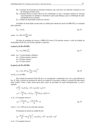 UNESP(Bauru/SP) 2117 - Estruturas de Concreto I – Lajes de Concreto 23
Mr = momento de fissuração do elemento estrutural, cujo valor deve ser reduzido à metade no caso
de utilização de barras lisas;
Ma = momento fletor na seção crítica do vão considerado, ou seja, o momento máximo no vão para
vigas biapoiadas ou contínuas e momento no apoio para balanços, para a combinação de ações
considerada nessa avaliação.
Ecs = módulo de elasticidade secante do concreto.
O módulo de elasticidade secante pode ser obtido pelo método de ensaio da NBR 8522, ou estimado
pela expressão:
ciics EE α= Eq. 36
sendo: 0,1
80
f
2,08,0 ck
i ≤+=α
Na falta de resultados de ensaios a NBR 6118 (item 8.2.8) permite estimar o valor do módulo de
elasticidade inicial (Eci) aos 28 dias segundo a expressão:
a) para fck de 20 a 50 MPa
ckEci f5600E α= Eq. 37
sendo: αE = 1,2 para basalto e diabásio;
αE = 1,0 para granito e gnaisse;
αE = 0,9 para calcário;
αE = 0,7 para arenito.
b) para fck de 55 a 90 MPa
3/1
ck
E
3
ci 25,1
10
f
10.5,21E 





+α= Eq. 38
com Eci e fck em MPa.
Para cálculo do momento fletor Ma deve ser considerada a combinação rara, com a ação definida na
Eq. 32. Para o cálculo do momento de inércia no estádio II é necessário conhecer a posição da linha neutra
neste estádio. Como a linha neutra passa pelo centro de gravidade da seção homogeneizada, xII tem a
equação:
( ) ( ) 0xdAdxA
2
x
b IIseIIse
2
II
=−α−′−′α+
( ) ( ) 0dAdA
b
2
xAA
b
2
x ss
e
IIss
e2
II =′′+
α
−′+
α
+
se A’s = 0 a equação torna-se:
0
b
dA2
x
b
A2
x es
II
es2
II =
α
−
α
+ Eq. 39
com b = 1 m = 100 cm no caso das lajes maciças.
O momento de inércia no estádio II será:
( ) ( )2
IIse
2
IIse
2
II
II
3
II
II xdAdxA
2
x
xb
12
xb
I −α+′−′α+





+=
se A’s = 0 a equação torna-se:
 