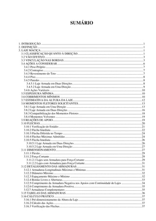 SUMÁRIO
1. INTRODUÇÃO .............................................................................................................................................1
2. DEFINIÇÃO ..................................................................................................................................................1
3. LAJE MACIÇA..............................................................................................................................................1
3.1 CLASSIFICAÇÃO QUANTO À DIREÇÃO...........................................................................................1
3.2 VÃO EFETIVO........................................................................................................................................3
3.3 VINCULAÇÃO NAS BORDAS..............................................................................................................3
3.4 AÇÕES A CONSIDERAR.......................................................................................................................6
3.4.1 Peso Próprio.......................................................................................................................................7
3.4.2 Contrapiso..........................................................................................................................................7
3.4.3 Revestimento do Teto ........................................................................................................................7
3.4.4 Piso.....................................................................................................................................................8
3.4.5 Paredes ...............................................................................................................................................8
3.4.5.1 Laje Armada em Duas Direções..................................................................................................8
3.4.5.2 Laje Armada em Uma Direção....................................................................................................9
3.4.6 Ações Variáveis ...............................................................................................................................10
3.5 ESPESSURA MÍNIMA..........................................................................................................................10
3.6 COBRIMENTOS MÍNIMOS.................................................................................................................10
3.7 ESTIMATIVA DA ALTURA DA LAJE...............................................................................................12
3.8 MOMENTOS FLETORES SOLICITANTES........................................................................................13
3.8.1 Laje Armada em Uma Direção ........................................................................................................13
3.8.2 Laje Armada em Duas Direções ......................................................................................................16
3.8.3 Compatibilização dos Momentos Fletores.......................................................................................18
3.8.4 Momentos Volventes .......................................................................................................................19
3.9 REAÇÕES DE APOIO...........................................................................................................................19
3.10 FLECHAS.............................................................................................................................................20
3.10.1 Verificação do Estádio...................................................................................................................21
3.10.2 Flecha Imediata..............................................................................................................................22
3.10.3 Flecha Diferida no Tempo .............................................................................................................24
3.10.4 Flechas Máximas Admitidas..........................................................................................................24
3.10.5 Flecha Imediata..............................................................................................................................26
3.10.5.1 Laje Armada em Duas Direções..............................................................................................26
3.10.5.2 Laje Armada em Uma Direção................................................................................................27
3.11 DIMENSIONAMENTO.......................................................................................................................27
3.11.1 Flexão.............................................................................................................................................29
3.11.2 Força Cortante................................................................................................................................29
3.11.2.1 Lajes sem Armadura para Força Cortante ...............................................................................29
3.11.2.2 Lajes com Armadura para Força Cortante...............................................................................31
3.12 DETALHAMENTO DAS ARMADURAS..........................................................................................31
3.12.1 Armaduras Longitudinais Máximas e Mínimas.............................................................................31
3.12.2 Diâmetro Máximo..........................................................................................................................32
3.12.3 Espaçamento Máximo e Mínimo ...................................................................................................32
3.12.4 Bordas Livres e Aberturas..............................................................................................................33
3.12.5 Comprimento da Armadura Negativa nos Apoios com Continuidade de Lajes ............................34
3.12.6 Comprimento da Armadura Positiva..............................................................................................35
3.12.7 Armaduras Complementares ..........................................................................................................35
3.15 TABELAS DAS ARMADURAS.........................................................................................................36
3.16 CÁLCULO PRÁTICO .........................................................................................................................37
3.16.1 Pré-dimensionamento da Altura da Laje........................................................................................37
3.16.2 Cálculo das Ações..........................................................................................................................37
3.16.3 Verificação das Flechas..................................................................................................................37
 