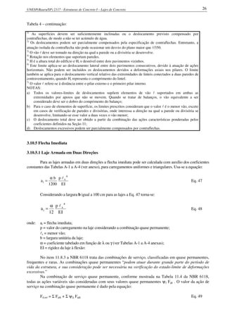 UNESP(Bauru/SP) 2117 - Estruturas de Concreto I – Lajes de Concreto 26
Tabela 4 – continuação:
1)
As superfícies devem ser suficientemente inclinadas ou o deslocamento previsto compensado por
contraflechas, de modo a não se ter acúmulo de água.
2)
Os deslocamentos podem ser parcialmente compensados pela especificação de contraflechas. Entretanto, a
atuação isolada da contraflecha não pode ocasionar um desvio do plano maior que l/350.
3)
O vão l deve ser tomado na direção na qual a parede ou a divisória se desenvolve.
4)
Rotação nos elementos que suportam paredes.
5)
H é a altura total do edifício e Hi o desnível entre dois pavimentos vizinhos.
6)
Este limite aplica-se ao deslocamento lateral entre dois pavimentos consecutivos, devido à atuação de ações
horizontais. Não podem ser incluídos os deslocamentos devidos a deformações axiais nos pilares. O limite
também se aplica para o deslocamento vertical relativo das extremidades de linteis conectados a duas paredes de
contraventamento, quando Hi representa o comprimento do lintel.
7)
O valor l refere-se à distância entre o pilar externo e o primeiro pilar interno.
NOTAS:
a) Todos os valores-limites de deslocamentos supõem elementos de vão l suportados em ambas as
extremidades por apoios que não se movem. Quando se tratar de balanços, o vão equivalente a ser
considerado deve ser o dobro do comprimento do balanço;
b) Para o caso de elementos de superfície, os limites prescritos consideram que o valor l é o menor vão, exceto
em casos de verificação de paredes e divisórias, onde interessa a direção na qual a parede ou divisória se
desenvolve, limitando-se esse valor a duas vezes o vão menor;
c) O deslocamento total deve ser obtido a partir da combinação das ações características ponderadas pelos
coeficientes definidos na Seção 11;
d) Deslocamentos excessivos podem ser parcialmente compensados por contraflechas.
3.10.5 Flecha Imediata
3.10.5.1 Laje Armada em Duas Direções
Para as lajes armadas em duas direções a flecha imediata pode ser calculada com auxílio dos coeficientes
constantes das Tabelas A-1 a A-4 (ver anexo), para carregamentos uniformes e triangulares. Usa-se a equação:
IE
p
1200
b
a
4
x
i
lα
= Eq. 47
Considerando a largura b igual a 100 cm para as lajes a Eq. 47 torna-se:
IE
p
12
a
4
x
i
lα
= Eq. 48
onde: ai = flecha imediata;
p = valor do carregamento na laje considerando a combinação quase permanente;
lx = menor vão;
b = largura unitária da laje;
α = coeficiente tabelado em função de λ ou γ (ver Tabelas A-1 a A-4 anexas);
EI = rigidez da laje à flexão:
No item 11.8.3 a NBR 6118 trata das combinações de serviço, classificadas em quase permanentes,
frequentes e raras. As combinações quase permanentes “podem atuar durante grande parte do período de
vida da estrutura, e sua consideração pode ser necessária na verificação do estado-limite de deformações
excessivas.”
Na combinação de serviço quase permanente, conforme mostrada na Tabela 11.4 da NBR 6118,
todas as ações variáveis são consideradas com seus valores quase permanentes ψ2 Fqk . O valor da ação de
serviço na combinação quase permanente é dado pela equação:
Fd,ser = Σ Fgik + Σ ψ2j Fqjk Eq. 49
 