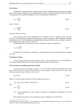 UNESP(Bauru/SP) 2117 - Estruturas de Concreto I – Lajes de Concreto 29
3.11.1 Flexão
Conhecidos os momentos fletores máximos atuantes na laje, o dimensionamento à flexão normal simples
pode ser feito de modo semelhante às vigas, supondo faixas (vigas) com largura de um metro (100 cm). Fazendo
uso das equações com coeficientes tabelados K2
, deve ser determinado o coeficiente Kc :
d
2
w
c
M
db
K = Eq. 55
com bw = 100 cm:
d
2
c
M
d100
K = Eq. 56
com Md em kN.cm e d em cm.
Com a Tabela A-25 do Anexo determinam-se os coeficientes βx e Ks e o domínio em que a laje está.
Com βx (= x/d) é determinada a posição x da linha neutra, de modo a verificar os valores limites para a relação
x/d, conforme a Eq. 52. Se for efetuada uma redistribuição de momentos fletores deve-se também verificar os
limites impostos mostrados na Eq. 53 e na Eq. 54.
Se atendidos todos os valores limites, a área de armadura, em cm2
/m, é calculada com:
d
M
KA d
ss = Eq. 57
Na Tabela A-26 encontram-se o diâmetro e o espaçamento das barras para uma dada área de armadura
em cm2
/m.
3.11.2 Força Cortante
A força cortante em lajes e elementos lineares com bw ≥ 5d é verificada no item 19.4 da NBR 6118.
A norma faz distinção entre laje sem e com armadura transversal para a força cortante.
3.11.2.1 Lajes sem Armadura para Força Cortante
“As lajes maciças ou nervuradas, conforme 17.4.1.1.2-b), podem prescindir de armadura transversal
para resistir as forças de tração oriundas da força cortante, quando a força cortante de cálculo, a uma
distância d da face do apoio, obedecer à expressão:”
1RdSd VV ≤ Eq. 58
onde VSd é a força cortante de cálculo e a força cortante máxima VRd1 é:
( )[ ] db15,0402,1kV wcp1Rd1Rd σ+ρ+τ= Eq. 59
onde:
c
Sd
cp
A
N
=σ Eq. 60
NSd = força longitudinal na seção devida à protensão ou carregamento (compressão com sinal
positivo).
Não existindo a protensão ou força normal que cause a compressão, a Eq. 59 torna-se:
2
BASTOS, P.S.S. Flexão Normal Simples – Vigas. Bauru/SP, Unesp - Departamento de Engenharia Civil, Notas de aula, Fev/2015,78p.,
disponível em: http://wwwp.feb.unesp.br/pbastos/pag_concreto1.htm
 
