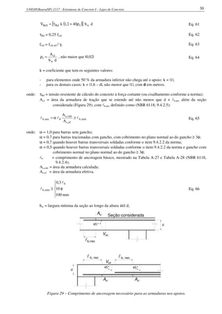 UNESP(Bauru/SP) 2117 - Estruturas de Concreto I – Lajes de Concreto 30
( )[ ] db402,1kV w1Rd1Rd ρ+τ= Eq. 61
τRd = 0,25 fctd Eq. 62
fctd = fctk,inf / γc Eq. 63
db
A
w
1s
1 =ρ , não maior que |0,02| Eq. 64
k = coeficiente que tem os seguintes valores:
- para elementos onde 50 % da armadura inferior não chega até o apoio: k = |1|;
- para os demais casos: k = |1,6 – d|, não menor que |1|, com d em metros.
onde: τRd = tensão resistente de cálculo do concreto à força cortante (ou cisalhamento conforme a norma);
As1 = área da armadura de tração que se estende até não menos que d + lb,nec além da seção
considerada (Figura 29); com lb,nec definido como (NBR 6118, 9.4.2.5):
mín,b
ef,s
calc,s
bnec,b
A
A
lll ≥α= Eq. 65
onde: α = 1,0 para barras sem gancho;
α = 0,7 para barras tracionadas com gancho, com cobrimento no plano normal ao do gancho ≥ 3φ;
α = 0,7 quando houver barras transversais soldadas conforme o item 9.4.2.2 da norma;
α = 0,5 quando houver barras transversais soldadas conforme o item 9.4.2.2 da norma e gancho com
cobrimento normal no plano normal ao do gancho ≥ 3φ;
lb = comprimento de ancoragem básico, mostrado na Tabela A-27 e Tabela A-28 (NBR 6118,
9.4.2.4);
As,calc = área da armadura calculada;
As,ef = área da armadura efetiva.





φ≥
mm100
10
3,0 b
mín,b
l
l Eq. 66
bw = largura mínima da seção ao longo da altura útil d;
Asl
45° 45°
sd
ll
d
Vsd
45°
b,necl
b, necb, nec
d
slA
slA
V
Seção considerada
Figura 29 – Comprimento de ancoragem necessário para as armaduras nos apoios.
 