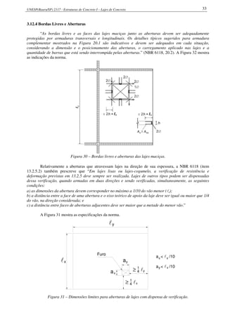 UNESP(Bauru/SP) 2117 - Estruturas de Concreto I – Lajes de Concreto 33
3.12.4 Bordas Livres e Aberturas
“As bordas livres e as faces das lajes maciças junto as aberturas devem ser adequadamente
protegidas por armaduras transversais e longitudinais. Os detalhes típicos sugeridos para armadura
complementar mostrados na Figura 20.1 são indicativos e devem ser adequados em cada situação,
considerando a dimensão e o posicionamento das aberturas, o carregamento aplicado nas lajes e a
quantidade de barras que está sendo interrompida pelas aberturas.” (NBR 6118, 20.2). A Figura 32 mostra
as indicações da norma.
Figura 30 – Bordas livres e aberturas das lajes maciças.
Relativamente a aberturas que atravessam lajes na direção de sua espessura, a NBR 6118 (item
13.2.5.2) também prescreve que “Em lajes lisas ou lajes-cogumelo, a verificação de resistência e
deformação previstas em 13.2.5 deve sempre ser realizada. Lajes de outros tipos podem ser dispensadas
dessa verificação, quando armadas em duas direções e sendo verificadas, simultaneamente, as seguintes
condições:
a) as dimensões da abertura devem corresponder no máximo a 1/10 do vão menor (lx);
b) a distância entre a face de uma abertura e o eixo teórico de apoio da laje deve ser igual ou maior que 1/4
do vão, na direção considerada; e
c) a distância entre faces de aberturas adjacentes deve ser maior que a metade do menor vão.”
A Figura 31 mostra as especificações da norma.
y
≥ 1
4 ly
x
x y
a
≥ 1
4 l
x
l a
l
a < l /10y
a < l /10x x
x
Furo
Figura 31 – Dimensões limites para aberturas de lajes com dispensa de verificação.
 