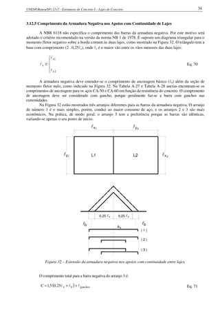 UNESP(Bauru/SP) 2117 - Estruturas de Concreto I – Lajes de Concreto 34
3.12.5 Comprimento da Armadura Negativa nos Apoios com Continuidade de Lajes
A NBR 6118 não especifica o comprimento das barras da armadura negativa. Por este motivo será
adotado o critério recomendado na versão da norma NB 1 de 1978. É suposto um diagrama triangular para o
momento fletor negativo sobre a borda comum às duas lajes, como mostrado na Figura 32. O triângulo tem a
base com comprimento (2 . 0,25lx), onde lx é o maior vão entre os vãos menores das duas lajes:





≥
2x
1x
x
l
l
l Eq. 70
A armadura negativa deve estender-se o comprimento de ancoragem básico (lb) além da seção de
momento fletor nulo, como indicado na Figura 32. Na Tabela A-27 e Tabela A-28 anexas encontram-se os
comprimentos de ancoragem para os aços CA-50 e CA-60 em função da resistência do concreto. O comprimento
de ancoragem deve ser considerado com gancho, porque geralmente faz-se a barra com ganchos nas
extremidades.
Na Figura 32 estão mostrados três arranjos diferentes para as barras da armadura negativa. O arranjo
de número 1 é o mais simples, porém, conduz ao maior consumo de aço, e os arranjos 2 e 3 são mais
econômicos. Na prática, de modo geral, o arranjo 3 tem a preferência porque as barras são idênticas,
variando-se apenas o seu ponto de início.
l 1 2
1 2L1 L2
blbl
0,25 l 0,25 l
As
( 1 )
( 2 )
( 3 )
x x
x ly
ly lx
Figura 32 – Extensão da armadura negativa nos apoios com continuidade entre lajes.
O comprimento total para a barra negativa do arranjo 3 é:
( ) ganchosbx25,05,1C lll ++= Eq. 71
 