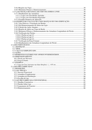 3.16.4 Reações nas Vigas..........................................................................................................................38
3.16.5 Momentos Fletores e Dimensionamento........................................................................................38
3.17 LAJE MACIÇA RETANGULAR COM UMA BORDA LIVRE........................................................38
3.17.1 Detalhamento das Armaduras ........................................................................................................40
3.17.1.1 Lajes com Três Bordas Apoiadas............................................................................................40
3.17.1.2 Lajes com Três Bordas Engastadas .........................................................................................41
3.17.2 Exemplo Numérico de Aplicação ..................................................................................................42
3.18 EXEMPLO DE CÁLCULO DE LAJES MACIÇAS DE UMA EDIFICAÇÃO..................................44
3.18.1 Vãos Efetivos e Vinculação nas Bordas.........................................................................................45
3.18.2 Pré-Dimensionamento da Altura das Lajes....................................................................................47
3.18.3 Cálculo das Ações Atuantes...........................................................................................................47
3.18.4 Reações de Apoio nas Vigas de Borda ..........................................................................................49
3.18.5 Momentos Fletores e Dimensionamento das Armaduras Longitudinais de Flexão.......................51
3.18.6 Verificação das Flechas..................................................................................................................54
3.18.6.1 Flecha na Laje L2....................................................................................................................55
3.18.6.2 Flecha na Laje L1....................................................................................................................57
3.18.6.3 Flecha na Laje L4....................................................................................................................59
3.18.7 Verificação da Força Cortante .......................................................................................................60
3.18.8 Detalhamentos das Armaduras Longitudinais de Flexão...............................................................61
4. LAJES NERVURADAS..............................................................................................................................64
4.1. DEFINIÇÃO..........................................................................................................................................64
4.2. TIPOS ....................................................................................................................................................66
4.3. CÁLCULO SIMPLIFICADO................................................................................................................67
4.4 AÇÕES ...................................................................................................................................................69
4.5 MOMENTOS FLETORES NOS APOIOS INTERMEDIÁRIOS..........................................................70
4.6 DIMENSIONAMENTO.........................................................................................................................71
4.6.1 Flexão nas Nervuras.........................................................................................................................71
4.6.2 Força Cortante..................................................................................................................................71
4.7 EXEMPLO .............................................................................................................................................71
4.7.1 Laje em Cruz (nervuras nas duas direções), lcc < 65 cm..................................................................71
5. LAJES PRÉ-FABRICADAS .......................................................................................................................75
5.1 DEFINIÇÕES.........................................................................................................................................75
5.2 LAJE TRELIÇA .....................................................................................................................................77
5.2.1 Nervura Transversal.........................................................................................................................78
5.2.2 Armadura Complementar.................................................................................................................79
5.2.3 Armadura de Distribuição................................................................................................................80
5.2.4 Escolha da Laje................................................................................................................................80
5.3 LAJE PRÉ-FABRICADA CONVENCIONAL......................................................................................81
5.3.1 Detalhes Construtivos ......................................................................................................................82
5.3.2 Paredes Sobre Laje...........................................................................................................................84
5.3.3 Lançamento do Concreto .................................................................................................................85
5.3.4 Dimensionamento ............................................................................................................................86
 