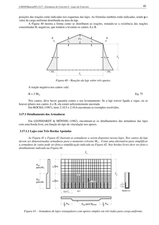 UNESP(Bauru/SP) 2117 - Estruturas de Concreto I – Lajes de Concreto 40
posições das reações estão indicadas nos esquemas das lajes. As fórmulas também estão indicadas, sendo p o
valor da carga uniforme distribuída na área da laje.
A Figura 40 mostra a forma como se distribuem as reações, notando-se a existência das reações
concentradas R, negativas, que tendem a levantar os cantos A e B.
y2V
~ 2Vx
VxxV
x~ 2V
RR
Vy yV
lx
yl
Figura 40 – Reações da laje sobre três apoios.
A reação negativa nos cantos vale:
R = 2 Mxy Eq. 75
Nos cantos, deve haver garantia contra o seu levantamento. Se a laje estiver ligada a vigas, ou se
houver pilares nos cantos A e B, ela estará suficientemente ancorada.
Em ROCHA (1987), itens 2.10.5 e 2.10.6 encontram-se exemplos resolvidos.
3.17.1 Detalhamento das Armaduras
Em LEONHARDT & MÖNNIG (1982), encontram-se os detalhamentos das armaduras das lajes
com uma borda livre, em função do tipo de vinculação nos apoios.
3.17.1.1 Lajes com Três Bordas Apoiadas
As Figura 41 e Figura 42 ilustram as armaduras a serem dispostas nessas lajes. Nos cantos da laje
devem ser dimensionadas armaduras para o momento volvente Mxy . Como uma alternativa para simplificar
a armadura de canto pode ser feita a simplificação indicada na Figura 42. Nas bordas livres deve ser feito o
detalhamento indicado na Figura 44.
a
a
M máxy
ly
2
ly
2
A
para M
sx
x
A
para Mr
sx
y0,4 l
Asy
1
2
A para Msy ymax syA1
2
ly
lx
> 2 h
b1> L
Seção a-a
Figura 41 – Armadura de lajes retangulares com apoios simples em três lados para carga uniforme.
 