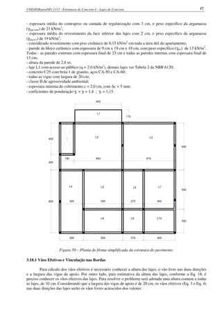 UNESP(Bauru/SP) 2117 - Estruturas de Concreto I – Lajes de Concreto 45
- espessura média do contrapiso ou camada de regularização com 3 cm, e peso específico da argamassa
(γarg,contr) de 21 kN/m3
;
- espessura média do revestimento da face inferior das lajes com 2 cm, e peso específico da argamassa
(γarg,rev) de 19 kN/m3
;
- considerado revestimento com piso cerâmico de 0,15 kN/m2
em toda a área útil do apartamento;
- parede de bloco cerâmico com espessura de 9 cm x 19 cm x 19 cm, com peso específico (γalv) de 13 kN/m3
.
Todas - as paredes externas com espessura final de 23 cm e todas as paredes internas com espessura final de
13 cm;
- altura da parede de 2,8 m;
- laje L1 com acesso ao público (q = 2,0 kN/m2
), demais lajes ver Tabela 2 da NBR 6120;
- concreto C25 com brita 1 de granito, aços CA-50 e CA-60;
- todas as vigas com largura de 20 cm;
- classe II de agressividade ambiental;
- espessura mínima do cobrimento c = 2,0 cm, com ∆c = 5 mm;
- coeficientes de ponderação γc = γf = 1,4 ; γs = 1,15.
L8 L9 L10
300
500
400270500300800
180 670
200
400
300 500 270 400
600
620
170
600
L2 L3
L1
L4 L5 L6 L7
Figura 50 – Planta de fôrma simplificada da estrutura do pavimento.
3.18.1 Vãos Efetivos e Vinculação nas Bordas
Para cálculo dos vãos efetivos é necessário conhecer a altura das lajes, o vão livre nas duas direções
e a largura das vigas de apoio. Por outro lado, para estimativa da altura das lajes, conforme a Eq. 18, é
preciso conhecer os vãos efetivos das lajes. Para resolver o problema será adotada uma altura comum a todas
as lajes, de 10 cm. Considerando que a largura das vigas de apoio é de 20 cm, os vãos efetivos (Eq. 3 e Eq. 4)
nas duas direções das lajes serão os vãos livres acrescidos dos valores:
 