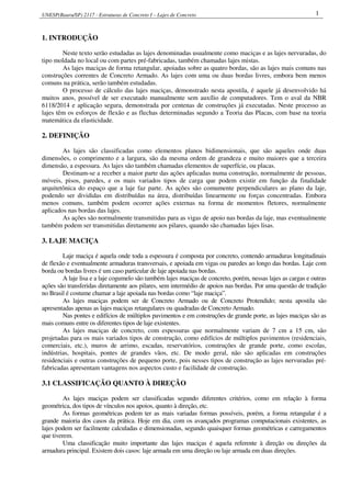 UNESP(Bauru/SP) 2117 - Estruturas de Concreto I – Lajes de Concreto 1
1. INTRODUÇÃO
Neste texto serão estudadas as lajes denominadas usualmente como maciças e as lajes nervuradas, do
tipo moldada no local ou com partes pré-fabricadas, também chamadas lajes mistas.
As lajes maciças de forma retangular, apoiadas sobre as quatro bordas, são as lajes mais comuns nas
construções correntes de Concreto Armado. As lajes com uma ou duas bordas livres, embora bem menos
comuns na prática, serão também estudadas.
O processo de cálculo das lajes maciças, demonstrado nesta apostila, é aquele já desenvolvido há
muitos anos, possível de ser executado manualmente sem auxílio de computadores. Tem o aval da NBR
6118/2014 e aplicação segura, demonstrada por centenas de construções já executadas. Neste processo as
lajes têm os esforços de flexão e as flechas determinadas segundo a Teoria das Placas, com base na teoria
matemática da elasticidade.
2. DEFINIÇÃO
As lajes são classificadas como elementos planos bidimensionais, que são aqueles onde duas
dimensões, o comprimento e a largura, são da mesma ordem de grandeza e muito maiores que a terceira
dimensão, a espessura. As lajes são também chamadas elementos de superfície, ou placas.
Destinam-se a receber a maior parte das ações aplicadas numa construção, normalmente de pessoas,
móveis, pisos, paredes, e os mais variados tipos de carga que podem existir em função da finalidade
arquitetônica do espaço que a laje faz parte. As ações são comumente perpendiculares ao plano da laje,
podendo ser divididas em distribuídas na área, distribuídas linearmente ou forças concentradas. Embora
menos comuns, também podem ocorrer ações externas na forma de momentos fletores, normalmente
aplicados nas bordas das lajes.
As ações são normalmente transmitidas para as vigas de apoio nas bordas da laje, mas eventualmente
também podem ser transmitidas diretamente aos pilares, quando são chamadas lajes lisas.
3. LAJE MACIÇA
Laje maciça é aquela onde toda a espessura é composta por concreto, contendo armaduras longitudinais
de flexão e eventualmente armaduras transversais, e apoiada em vigas ou paredes ao longo das bordas. Laje com
borda ou bordas livres é um caso particular de laje apoiada nas bordas.
A laje lisa e a laje cogumelo são também lajes maciças de concreto, porém, nessas lajes as cargas e outras
ações são transferidas diretamente aos pilares, sem intermédio de apoios nas bordas. Por uma questão de tradição
no Brasil é costume chamar a laje apoiada nas bordas como “laje maciça”.
As lajes maciças podem ser de Concreto Armado ou de Concreto Protendido; nesta apostila são
apresentadas apenas as lajes maciças retangulares ou quadradas de Concreto Armado.
Nas pontes e edifícios de múltiplos pavimentos e em construções de grande porte, as lajes maciças são as
mais comuns entre os diferentes tipos de laje existentes.
As lajes maciças de concreto, com espessuras que normalmente variam de 7 cm a 15 cm, são
projetadas para os mais variados tipos de construção, como edifícios de múltiplos pavimentos (residenciais,
comerciais, etc.), muros de arrimo, escadas, reservatórios, construções de grande porte, como escolas,
indústrias, hospitais, pontes de grandes vãos, etc. De modo geral, não são aplicadas em construções
residenciais e outras construções de pequeno porte, pois nesses tipos de construção as lajes nervuradas pré-
fabricadas apresentam vantagens nos aspectos custo e facilidade de construção.
3.1 CLASSIFICAÇÃO QUANTO À DIREÇÃO
As lajes maciças podem ser classificadas segundo diferentes critérios, como em relação à forma
geométrica, dos tipos de vínculos nos apoios, quanto à direção, etc.
As formas geométricas podem ter as mais variadas formas possíveis, porém, a forma retangular é a
grande maioria dos casos da prática. Hoje em dia, com os avançados programas computacionais existentes, as
lajes podem ser facilmente calculadas e dimensionadas, segundo quaisquer formas geométricas e carregamentos
que tiverem.
Uma classificação muito importante das lajes maciças é aquela referente à direção ou direções da
armadura principal. Existem dois casos: laje armada em uma direção ou laje armada em duas direções.
 