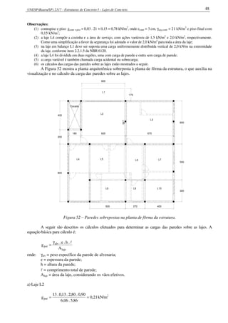 UNESP(Bauru/SP) 2117 - Estruturas de Concreto I – Lajes de Concreto 48
Observações:
(1) contrapiso e piso: gcontr + piso = 0,03 . 21 + 0,15 = 0,78 kN/m2
, onde econtr = 3 cm, γarg,contr = 21 kN/m3
e piso final com
0,15 kN/m3
;
(2) a laje L4 compõe a cozinha e a área de serviço, com ações variáveis de 1,5 kN/m2
e 2,0 kN/m2
, respectivamente.
Como uma simplificação a favor da segurança foi adotado o valor de 2,0 kN/m2
para toda a área da laje;
(3) na laje em balanço L1 deve ser suposta uma carga uniformemente distribuída vertical de 2,0 kN/m na extremidade
da laje, conforme item 2.2.1.5 da NBR 6120.
(4) a laje L4 foi dividida em duas regiões, uma com carga de parede e outra sem carga de parede;
(5) a carga variável é também chamada carga acidental ou sobrecarga;
(6) os cálculos das cargas das paredes sobre as lajes estão mostrados a seguir.
A Figura 52 mostra a planta arquitetônica sobreposta à planta de fôrma da estrutura, o que auxilia na
visualização e no cálculo da carga das paredes sobre as lajes.
567
Escada
L8 L9 L10
300
500
800
180 670
200
400
500 270 400
600
620
170
600
L2
L3
L1
L4 L5 L6 L7
Figura 52 – Paredes sobrepostas na planta de fôrma da estrutura.
A seguir são descritos os cálculos efetuados para determinar as cargas das paredes sobre as lajes. A
equação básica para cálculo é:
laje
alv
par
A
.h.e.
g
lγ
=
onde: γalv = peso específico da parede de alvenaria;
e = espessura da parede;
h = altura da parede;
l = comprimento total de parede;
Alaje = área da laje, considerando os vãos efetivos.
a) Laje L2
21,0
86,5.06,6
90,0.80,2.13,0.13
gpar == kN/m2
 