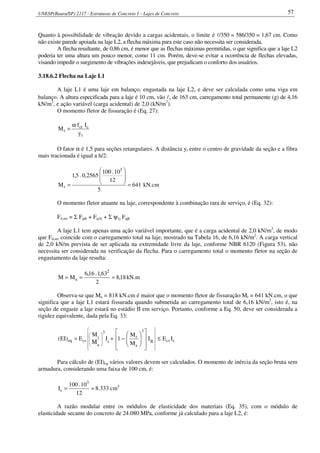 UNESP(Bauru/SP) 2117 - Estruturas de Concreto I – Lajes de Concreto 57
Quanto à possibilidade de vibração devido a cargas acidentais, o limite é l/350 = 586/350 = 1,67 cm. Como
não existe parede apoiada na laje L2, a flecha máxima para este caso não necessita ser considerada.
A flecha resultante, de 0,86 cm, é menor que as flechas máximas permitidas, o que significa que a laje L2
poderia ter uma altura um pouco menor, como 11 cm. Porém, deve-se evitar a ocorrência de flechas elevadas,
visando impedir o surgimento de vibrações indesejáveis, que prejudicam o conforto dos usuários.
3.18.6.2 Flecha na Laje L1
A laje L1 é uma laje em balanço, engastada na laje L2, e deve ser calculada como uma viga em
balanço. A altura especificada para a laje é 10 cm, vão lx de 163 cm, carregamento total permanente (g) de 4,16
kN/m2
, e ação variável (carga acidental) de 2,0 (kN/m2
).
O momento fletor de fissuração é (Eq. 27):
t
cct
r
y
If
M
α
=
O fator α é 1,5 para seções retangulares. A distância yt entre o centro de gravidade da seção e a fibra
mais tracionada é igual a h/2:
641
5
12
10.100
2565,0.5,1
M
3
r =








= kN.cm
O momento fletor atuante na laje, correspondente à combinação rara de serviço, é (Eq. 32):
Fd,ser = Σ Fgik + Fq1k + Σ ψ1j Fqjk
A laje L1 tem apenas uma ação variável importante, que é a carga acidental de 2,0 kN/m2
, de modo
que Fd,ser coincide com o carregamento total na laje, mostrado na Tabela 16, de 6,16 kN/m2
. A carga vertical
de 2,0 kN/m prevista de ser aplicada na extremidade livre da laje, conforme NBR 6120 (Figura 53), não
necessita ser considerada na verificação da flecha. Para o carregamento total o momento fletor na seção de
engastamento da laje resulta:
18,8
2
63,1.16,6
MM
2
a === kN.m
Observa-se que Ma = 818 kN.cm é maior que o momento fletor de fissuração Mr = 641 kN.cm, o que
significa que a laje L1 estará fissurada quando submetida ao carregamento total de 6,16 kN/m2
, isto é, na
seção de engaste a laje estará no estádio II em serviço. Portanto, conforme a Eq. 50, deve ser considerada a
rigidez equivalente, dada pela Eq. 33:
ccsII
3
a
r
c
3
a
r
cseq IEI
M
M
1I
M
M
E)EI( ≤
















−+=






















Para cálculo de (EI)eq vários valores devem ser calculados. O momento de inércia da seção bruta sem
armadura, considerando uma faixa de 100 cm, é:
==
12
10.100
I
3
c 8.333 cm4
A razão modular entre os módulos de elasticidade dos materiais (Eq. 35), com o módulo de
elasticidade secante do concreto de 24.080 MPa, conforme já calculado para a laje L2, é:
 
