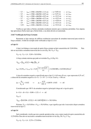 UNESP(Bauru/SP) 2117 - Estruturas de Concreto I – Lajes de Concreto 60
- L3 - amáx = l/500 = 656/500 = 1,31 cm ; at = 0,85 cm ∴ at < amáx
- L5 - amáx = l/500 = 486/500 = 0,97 cm ; at = 0,47 cm ∴ at < amáx
- L6 - amáx = l/500 = 486/500 = 0,97 cm ; at = 0,12 cm ∴ at < amáx
- L7 - amáx = l/500 = 386/500 = 0,77 cm ; at = 0,33 cm ∴ at < amáx
- L8 - amáx = l/500 = 286/500 = 0,57 cm ; at = 0,20 cm ∴ at < amáx
- L9 - amáx = l/500 = 286/500 = 0,57 cm ; at = 0,12 cm ∴ at < amáx
- L10 - amáx = l/250 = 286/250 = 1,14 cm ; at = 0,14 cm ∴ at < amáx
Verifica-se que todas as flechas calculadas resultaram menores que as máximas permitidas. Caso alguma
laje apresentasse flecha maior que a flecha limite, a sua altura deveria ser aumentada.
3.18.7 Verificação da Força Cortante
Raramente as lajes maciças de edifícios residenciais necessitam de armadura transversal para resistir às
forças cortantes. A título de exemplo serão verificadas as lajes L1 e L4.
a) Laje L1
A laje é em balanço e tem reação de apoio (força cortante na laje) característica de 12,04 kN/m. Para
não ser necessária a armadura transversal deve-se ter (Eq. 58): VSd ≤ VRd1
VSd = γf . Vk = 1,4 . 12,04 = 16,9 kN/m
A força cortante máxima que pode ser resistida (VRd1) é (Eq. 61):
( )[ ] db402,1kV w1Rd1Rd ρ+τ=
τRd = 0,25fctd = fctk,inf / γc = 3206,0
4,1
253,0.7,0
25,0
3 2
=








MPa = 0,03206 kN/cm2
A área de armadura negativa especificada para a laje L1 é φ 8 mm c/8 cm, o que representa 6,25 cm2
,
e altura útil da armadura negativa é d = h – 2 = 10 – 2 = 8 cm. Com bw = 100 cm:
db
A
w
1s
1 =ρ ≤ 0,02 → 0078,0
8.100
25,6
1 ==ρ ≤ 0,02 → ok!
Considerando que 100 % da armadura negativa (principal) chega até a viga de apoio:
k = |1,6 – d| = |1,6 – 0,08| = 1,52 > 1 → ok!
VRd1 é:
( )[ ] 8.1000078,0.402,152,1.03206,0V 1Rd += = 58,9 kN/m
Portanto, VSd = 16,9 kN/m < VRd1 = 58,9 kN/m, o que significa que não é necessário dispor armadura
transversal na laje L1.
a) Laje L4
Será considerado o trecho que tem a parede apoiada na laje, com a maior reação de apoio característica de
12,78 kN/m. Para não ser necessária a armadura transversal deve-se ter (Eq. 58): VSd ≤ VRd1
VSd = γf . Vk = 1,4 . 12,78 = 17,9 kN/m
 