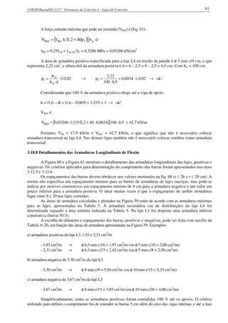 UNESP(Bauru/SP) 2117 - Estruturas de Concreto I – Lajes de Concreto 61
A força cortante máxima que pode ser resistida (VRd1) é (Eq. 61):
( )[ ] db402,1kV w1Rd1Rd ρ+τ=
τRd = 0,25fctd = fctk,inf /γc = 0,3206 MPa = 0,03206 kN/cm2
A área de armadura positiva especificada para a laje L4 no trecho da parede é φ 5 mm c/9 cm, o que
representa 2,22 cm2
, e altura útil da armadura positiva é d = h – 2,5 = 9 – 2,5 = 6,5 cm. Com bw = 100 cm:
db
A
w
1s
1 =ρ ≤ 0,02 → 0034,0
5,6.100
22,2
1 ==ρ ≤ 0,02 → ok!
Considerando que 100 % da armadura positiva chega até a viga de apoio:
k = |1,6 – d| = |1,6 – 0,065| = 1,535 > 1 → ok!
VRd1 é:
( )[ ] 5,6.1000034,0.402,1535,1.03206,0V 1Rd += = 42,7 kN/m
Portanto, VSd = 17,9 kN/m < VRd1 = 42,7 kN/m, o que significa que não é necessário colocar
armadura transversal na laje L4. Nas demais lajes também não é necessário colocar estribos como armadura
transversal.
3.18.8 Detalhamentos das Armaduras Longitudinais de Flexão
A Figura 60 e a Figura 61 mostram o detalhamento das armaduras longitudinais das lajes, positivas e
negativas. Os critérios aplicados para determinação do comprimento das barras foram apresentados nos itens
3.12.5 e 3.12.6.
Os espaçamentos das barras devem obedecer aos valores mostrados na Eq. 68 (s ≤ 2h e s ≤ 20 cm). A
norma não especifica um espaçamento mínimo para as barras de armaduras de lajes maciças, mas pode-se
indicar por motivos construtivos um espaçamento mínimo de 8 cm para a armadura negativa e um valor um
pouco inferior para a armadura positiva. O ideal muitas vezes é que o espaçamento de ambas armaduras
fique entre 8 e 20 nas lajes correntes.
As áreas de armadura calculadas e plotadas na Figura 59 estão de acordo com as armaduras mínimas
para as lajes, apresentadas na Tabela 5. A armadura secundária (ou de distribuição) da laje L4 foi
determinada segundo a área mínima indicada na Tabela 5. Na laje L1 foi disposta uma armadura inferior
construtiva (barras N13).
A escolha do diâmetro e espaçamento das barras, positivas e negativas, pode ser feita com auxílio da
Tabela A-26, em função das áreas de armadura apresentadas na Figura 59. Exemplos:
a) armaduras positivas da laje L3, 1,93 e 2,31 cm2
/m
- 1,93 cm2
/m → φ 6,3 mm c/16 = 1,97 cm2
/m (ou φ 5 mm c/10 = 2,00 cm2
/m)
- 2,31 cm2
/m → φ 6,3 mm c/13 = 2,42 cm2
/m (ou φ 5 mm c/8 = 2,50 cm2
/m)
b) armadura negativa de 5,30 cm2
/m da laje L3
- 5,30 cm2
/m → φ 8 mm c/9 = 5,56 cm2
/m (ou φ 10 mm c/15 = 5,33 cm2
/m)
c) armadura negativa de 3,67 cm2
/m da laje L5
- 3,67 cm2
/m → φ 8 mm c/13 = 3,85 cm2
/m (ou φ 10 mm c/20 = 4,00 cm2
/m)
Simplificadamente, todas as armaduras positivas foram estendidas 100 % até os apoios. O critério
utilizado para definir o comprimento foi de estender as barras 5 cm além do eixo das vigas internas, e até a face
 