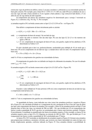 UNESP(Bauru/SP) 2117 - Estruturas de Concreto I – Lajes de Concreto 62
externa das vigas de periferia do edifício, menos 2 cm para considerar o cobrimento (c) na extremidade (ponta) da
barra pelo concreto. Por exemplo, para a barra N3: C = 670 + 8 + 5 = 683 cm, onde 670 cm é a distância de eixo a
eixo das vigas até onde a barra estende-se, 8 cm é quanto a barra adentra a viga vertical do lado direito, e 5 cm
além do eixo da viga interna do lado esquerdo.
O comprimento das barras das armaduras negativas foi determinado para o arranjo 3 mostrado na
Figura 32, e conforme a Eq. 70 e Eq. 71. Por exemplo:
a) armadura negativa (N1) na borda comum entre as lajes L2 e L3 (5,30 cm2
/m – ver Figura 59)
Para definir o comprimento da barra inicialmente pode-se calcular:
c = 0,25lx + lb = 0,25 . 586 + 21 = 167,5 cm
onde: c = comprimento da barra do arranjo 3 de um lado da viga;
lx = maior vão entre os menores vãos das duas lajes. No caso das lajes L2 2e L3 os vão menores são
iguais a 586 cm;
lb = 21 cm: comprimento de ancoragem da barra φ 8 mm, com gancho, região de boa aderência e C25,
determinado na Tabela A-27.
O valor calculado para c deve ser, preferencialmente, arredondado para múltiplo de 10, de modo que a
barra terá 170 cm de comprimento de um lado da viga e a metade desse valor do outro. O comprimento total da
barra será:
C = 170 + (170/2) + 9 + 10 = 274 cm
onde 9 e 10 são os comprimentos dos ganchos nas extremidades da barra.
O comprimento do gancho deve ser definido em função do cobrimento da armadura. No caso foi adotado
como lgancho = h – 3 cm.
b) armadura negativa (N3) na borda comum entre as lajes L4 e L5 (3,67 cm2
/m - Figura 59)
c = 0,25lx + lb = 0,25 . 486 + 21 = 142,5 cm



≥
486
286
xl → lx = 486 cm
lb = 21 cm: comprimento de ancoragem da barra φ 8 mm, com gancho, região de boa aderência e C25,
determinado na Tabela A-27.
Fazendo o valor múltiplo de 10 mais próximo (140 cm) como comprimento da barra de um lado da viga,
o comprimento total da barra será:
C = 140 + (140/2) + 6 + 7 = 223 cm
onde 6 e 7 são os comprimentos dos ganchos nas extremidades da barra.
As quantidades de barras, como indicadas nas cotas (setas) das armaduras positivas e negativas (Figura
60 e Figura 61), são calculadas dividindo-se o comprimento da cota, geralmente de face à face das vigas de apoio
das lajes, pelo espaçamento das barras da armadura. Por exemplo: a barra N3 da armadura positiva da laje L3 está
disposta entre as faces das vigas, na extensão de 580 cm (600 – 20), que dividido por 16 cm (espaçamento das
barras), resulta a quantidade de 36,25, que deve ser arredondado para o inteiro mais próximo, portanto, 36 barras.
O procedimento é semelhante na quantificação das barras da armadura negativa. Como exemplo: as barras N3 da
armadura negativa entre as lajes L4 e L5, dispostas na extensão de 480 cm (500 – 20), que dividido por 13 cm
(espaçamento das barras), resulta a quantidade de 36,9, arredondado para 37 barras.
As barras N2 e N13 mostradas no detalhamento da armadura negativa (Figura 61) formam uma armadura
para proporcionar resistência a momentos volventes, que ocorrem com maior intensidade em cantos de lajes com
bordas simplesmente apoiadas, conforme indicado na Figura 25. Essa armadura diminui a possibilidade de
 