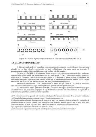 UNESP(Bauru/SP) 2117 - Estruturas de Concreto I – Lajes de Concreto 67
b w b w
h f
h f
~ < 60
a) b)
c)
e)
g)
d)
f)
h)
h f
h f
Fôrma "perdida"
Não estrutural
Junta
seca Placa pré-moldada
fh
Não estrutural
Fôrma "perdida"
fh
Fôrma "perdida"
fh
fh
h f
Figura 66 – Várias disposições possíveis para as lajes nervuradas (ANDRADE, 1982).
4.3. CÁLCULO SIMPLIFICADO
A laje nervurada pode ser entendida como um elemento estrutural constituído por vigas, em uma
direção ou em duas direções (ortogonais ou não), solidarizadas pela mesa (capa) de concreto. O
comportamento estático é intermediário entre o de grelha e o de laje maciça.
No item 14.7.7 a NBR 6118 indica que “Todas as prescrições anteriores relativas às lajes podem ser
consideradas válidas, desde que sejam obedecidas as condições de 13.2.4.2.”, onde as prescrições anteriores
referem-se às Estruturas com elementos de placa (item 14.7). Portanto, a norma permite o cálculo da laje
nervurada como placa (laje) no regime elástico, desde que as condições apresentadas no item 13.2.4.2 sejam
obedecidas. O cálculo da laje nervurada como laje maciça é chamado simplificado.
Quando as condições de 13.2.4.2 não ocorrem, a norma diz que (item 14.7.7) “deve-se analisar a
laje nervurada considerando a capa como laje maciça apoiada em uma grelha de vigas.”
As condições da norma apresentadas em 13.2.4.2 são de dois tipos: relativas às especificações para
as dimensões da laje, e relativas ao projeto da laje. Conforme o desenho em corte mostrado na Figura 67, as
especificações quanto às dimensões são as seguintes:
a) “A espessura da mesa, quando não existirem tubulações horizontais embutidas, deve ser maior ou igual a
1/15 da distância entre as faces das nervuras (lo) e não menor que 4 cm;
b) O valor mínimo absoluto da espessura da mesa deve ser 5 cm, quando existirem tubulações embutidas de
diâmetro menor ou igual a 10 mm. Para tubulações com diâmetro φ maior que 10 mm, a mesa deve ter a
espessura mínima de 4 cm + φ, ou 4 cm + 2φ no caso de haver cruzamento destas tubulações;
c) A espessura das nervuras não pode ser inferior a 5 cm;
d) Nervuras com espessura menor que 8 cm não podem conter armadura de compressão.”
 