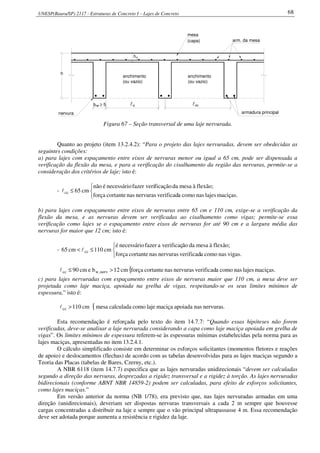 UNESP(Bauru/SP) 2117 - Estruturas de Concreto I – Lajes de Concreto 68
h
hf
mesa
arm. da mesa
b ≥ 5w l
armadura principalnervura
o
(capa)
enchimento
(ou vazio)
enchimento
(ou vazio)
ccl
Figura 67 – Seção transversal de uma laje nervurada.
Quanto ao projeto (item 13.2.4.2): “Para o projeto das lajes nervuradas, devem ser obedecidas as
seguintes condições:
a) para lajes com espaçamento entre eixos de nervuras menor ou igual a 65 cm, pode ser dispensada a
verificação da flexão da mesa, e para a verificação do cisalhamento da região das nervuras, permite-se a
consideração dos critérios de laje; isto é:
-



≤
maciças.lajesnascomoaverificadnervurasnascortanteforça
flexão;àmesadaficaçãofazer verinecessárioénão
cm65ccl
b) para lajes com espaçamento entre eixos de nervuras entre 65 cm e 110 cm, exige-se a verificação da
flexão da mesa, e as nervuras devem ser verificadas ao cisalhamento como vigas; permite-se essa
verificação como lajes se o espaçamento entre eixos de nervuras for até 90 cm e a largura média das
nervuras for maior que 12 cm; isto é:
-



≤<
vigas.nascomoaverificadnervurasnascortanteforça
flexão;àmesadaãoverificaçafazernecessárioé
cm110cm65 ccl
{ maciças.lajesnascomoaverificadnervurasnascortanteforçacm12becm90 nerv,wcc >≤l
c) para lajes nervuradas com espaçamento entre eixos de nervuras maior que 110 cm, a mesa deve ser
projetada como laje maciça, apoiada na grelha de vigas, respeitando-se os seus limites mínimos de
espessura,” isto é:
{ nervuras.nasapoiadamaciçalajecomocalculadamesacm110cc >l
Esta recomendação é reforçada pelo texto do item 14.7.7: “Quando essas hipóteses não forem
verificadas, deve-se analisar a laje nervurada considerando a capa como laje maciça apoiada em grelha de
vigas”. Os limites mínimos de espessura referem-se às espessuras mínimas estabelecidas pela norma para as
lajes maciças, apresentadas no item 13.2.4.1.
O cálculo simplificado consiste em determinar os esforços solicitantes (momentos fletores e reações
de apoio) e deslocamentos (flechas) de acordo com as tabelas desenvolvidas para as lajes maciças segundo a
Teoria das Placas (tabelas de Bares, Czerny, etc.).
A NBR 6118 (item 14.7.7) especifica que as lajes nervuradas unidirecionais “devem ser calculadas
segundo a direção das nervuras, desprezadas a rigidez transversal e a rigidez à torção. As lajes nervuradas
bidirecionais (conforme ABNT NBR 14859-2) podem ser calculadas, para efeito de esforços solicitantes,
como lajes maciças.”
Em versão anterior da norma (NB 1/78), era previsto que, nas lajes nervuradas armadas em uma
direção (unidirecionais), deveriam ser dispostas nervuras transversais a cada 2 m sempre que houvesse
cargas concentradas a distribuir na laje e sempre que o vão principal ultrapassasse 4 m. Essa recomendação
deve ser adotada porque aumenta a resistência e rigidez da laje.
 