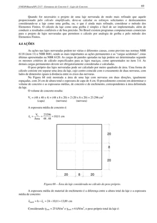 UNESP(Bauru/SP) 2117 - Estruturas de Concreto I – Lajes de Concreto 69
Quando for necessário o projeto de uma laje nervurada de modo mais refinado que aquele
proporcionado pelo cálculo simplificado, deve-se calcular os esforços solicitantes e deslocamentos
considerando-se a laje como uma grelha, ou, o que é ainda mais refinado, considerar o método dos
Elementos Finitos. O cálculo da laje como uma grelha é simples e fácil de ser implementado, além de
conduzir a resultados confiáveis e de boa precisão. No Brasil existem programas computacionais comerciais
para o projeto de lajes nervuradas que permitem o cálculo por analogia de grelha e pelo método dos
Elementos Finitos.
4.4 AÇÕES
As ações nas lajes nervuradas podem ter várias e diferentes causas, como previsto nas normas NBR
6118 (item 11) e NBR 8681, sendo as mais importantes as ações permanentes e as “cargas acidentais”, estas
últimas apresentadas na NBR 6120. As cargas de paredes apoiadas na laje podem ser determinadas segundo
os mesmos critérios de cálculo especificados para as lajes maciças, como apresentados no item 3.4. As
demais cargas permanentes devem ser obrigatoriamente consideradas e calculadas.
O peso próprio das lajes nervuradas pode ser calculado por metro quadrado de área. Uma forma de
cálculo consiste em separar uma área da laje, cujo centro coincide com o cruzamento de duas nervuras, com
lados de dimensões iguais à distância entre os eixos das nervuras.
Na Figura 68 está mostrada a área de uma laje com nervuras em duas direções, igualmente
espaçadas, com 24 cm de altura total e espessura de capa de 4 cm. O procedimento consiste em determinar o
volume de concreto e as espessuras médias, de concreto e de enchimento, correspondentes à área delimitada
da laje.
O volume de concreto resulta:
Vc = (48 x 48 x 4) + (48 x 8 x 20) + 2 (20 x 8 x 20) = 23.296 cm3
(capa) (nervura) (nervura)
A espessura média de concreto é:
11,10
48.48
23296
Área
V
e c
c === cm
20 8 20
20
8
20
Figura 68 – Área da laje considerada no cálculo do peso próprio.
A espessura média do material de enchimento é a diferença entre a altura total da laje e a espessura
média de concreto:
89,1311,1024ehe cench =−=−= cm
Considerando γconc = 25 kN/m3
e γench = 6 kN/m3
, o peso próprio total da laje é:
 