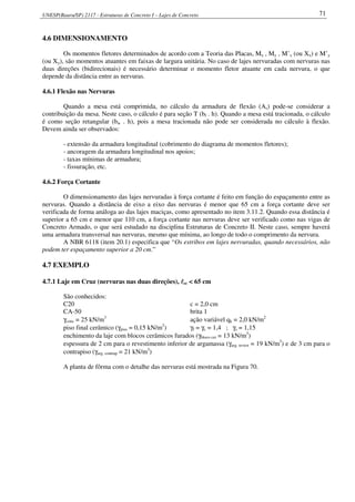 UNESP(Bauru/SP) 2117 - Estruturas de Concreto I – Lajes de Concreto 71
4.6 DIMENSIONAMENTO
Os momentos fletores determinados de acordo com a Teoria das Placas, Mx , My , M’x (ou Xx) e M’y
(ou Xy), são momentos atuantes em faixas de largura unitária. No caso de lajes nervuradas com nervuras nas
duas direções (bidirecionais) é necessário determinar o momento fletor atuante em cada nervura, o que
depende da distância entre as nervuras.
4.6.1 Flexão nas Nervuras
Quando a mesa está comprimida, no cálculo da armadura de flexão (As) pode-se considerar a
contribuição da mesa. Neste caso, o cálculo é para seção T (bf . h). Quando a mesa está tracionada, o cálculo
é como seção retangular (bw . h), pois a mesa tracionada não pode ser considerada no cálculo à flexão.
Devem ainda ser observados:
- extensão da armadura longitudinal (cobrimento do diagrama de momentos fletores);
- ancoragem da armadura longitudinal nos apoios;
- taxas mínimas de armadura;
- fissuração, etc.
4.6.2 Força Cortante
O dimensionamento das lajes nervuradas à força cortante é feito em função do espaçamento entre as
nervuras. Quando a distância de eixo a eixo das nervuras é menor que 65 cm a força cortante deve ser
verificada de forma análoga ao das lajes maciças, como apresentado no item 3.11.2. Quando essa distância é
superior a 65 cm e menor que 110 cm, a força cortante nas nervuras deve ser verificado como nas vigas de
Concreto Armado, o que será estudado na disciplina Estruturas de Concreto II. Neste caso, sempre haverá
uma armadura transversal nas nervuras, mesmo que mínima, ao longo de todo o comprimento da nervura.
A NBR 6118 (item 20.1) especifica que “Os estribos em lajes nervuradas, quando necessários, não
podem ter espaçamento superior a 20 cm.”
4.7 EXEMPLO
4.7.1 Laje em Cruz (nervuras nas duas direções), llllcc < 65 cm
São conhecidos:
C20 c = 2,0 cm
CA-50 brita 1
γconc = 25 kN/m3
ação variável qk = 2,0 kN/m2
piso final cerâmico (γpiso = 0,15 kN/m2
) γf = γc = 1,4 ; γs = 1,15
enchimento da laje com blocos cerâmicos furados (γbloco cer = 13 kN/m3
)
espessura de 2 cm para o revestimento inferior de argamassa (γarg. revest = 19 kN/m3
) e de 3 cm para o
contrapiso (γarg. contrap = 21 kN/m3
)
A planta de fôrma com o detalhe das nervuras está mostrada na Figura 70.
 