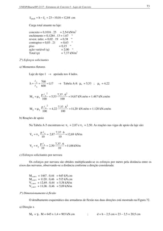 UNESP(Bauru/SP) 2117 - Estruturas de Concreto I – Lajes de Concreto 73
84,1216,1023ehe cench =−=−= cm
Carga total atuante na laje:
concreto = 0,1016 . 25 = 2,54 kN/m2
enchimento = 0,1284 . 13 = 1,67 “
revest. infer. = 0,02 . 19 = 0,38 “
contrapiso = 0,03 . 21 = 0,63 “
piso = 0,15 “
ação variável (q) = 2,00 “
Total (p) = 7,37 kN/m2
2º) Esforços solicitantes
a) Momentos fletores
Laje do tipo 1 → apoiada nos 4 lados.
17,1
600
700
x
y
===λ
l
l
→ Tabela A-8: µx = 5,53 ; µy = 4,22
100
p
M
2
x
xx
l
µ= 67,14
100
6.37,7
53,5
2
== kN.m/m = 1.467 kN.cm/m
100
p
M
2
x
yy
l
µ= 20,11
100
6.37,7
22,4
2
== kN.m/m = 1.120 kN.cm/m
b) Reações de apoio
Na Tabela A-5 encontram-se: νx = 2,87 e νy = 2,50. As reações nas vigas de apoio da laje são:
=ν=
10
p
V x
xx
l
69,12
10
6.37,7
87,2 = kN/m
=ν=
10
p
V x
yy
l
06,11
10
6.37,7
50,2 = kN/m
c) Esforços solicitantes por nervura
Os esforços por nervura são obtidos multiplicando-se os esforços por metro pela distância entre os
eixos das nervuras, observando-se a distância conforme a direção considerada:
Mx,nerv = 1467 . 0,44 = 645 kN.cm
My,nerv = 1120 . 0,46 = 515 kN.cm
Vx,nerv = 12,69 . 0,44 = 5,58 kN/m
Vy,nerv = 11,06 . 0,46 = 5,09 kN/m
3º) Dimensionamento à flexão
O detalhamento esquemático das armaduras de flexão nas duas direções está mostrado na Figura 72.
a) Direção x
Md = γf . M = 645 x 1,4 = 903 kN.cm ; d = h – 2,5 cm = 23 – 2,5 = 20,5 cm
 