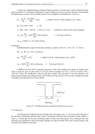 UNESP(Bauru/SP) 2117 - Estruturas de Concreto I – Lajes de Concreto 74
A mesa está comprimida pelos momentos fletores positivos, de modo que a seção resistente à flexão
pode ser suposta T, com largura colaborante bf igual à distância de eixo a eixo das nervuras. Considerando
inicialmente que a seção T será calculada como se fosse retangular com dimensões bf . h, tem-se:
5,20
903
5,20.44
M
db
K
2
d
2
w
c === → Tabela A-25: βx = 0,05, domínio 2, Ks = 0,024
βx = x/d = 0,05 ≤ 0,45 → ok!
x = 0,05 . 20,5 = 1,03 cm → 0,8x < hf = 4 cm → confirma o cálculo como seção retangular.
06,1
5,20
903
024,0
d
M
KA d
ssx === cm2
/nerv → 2 φ 8 mm (1,00 cm2
)
28,023.8.0015,0A mín,s == cm2
/nerv
b) Direção y
Semelhantemente ao que foi feito para a direção x, porém, com d = h – 3 cm = 23 – 3 = 20 cm:
Md = γf . M = 1,4 . 515 = 721 kN.cm
5,25
721
20.46
K
2
c == → Tabela A-25: βx = 0,04, domínio 2, Ks = 0,023
83,0
20
721
023,0Asy == cm2
/nervura → 2 φ 8 mm (1,00 cm2
)
A NBR 6118 (item 18.3.7) especifica que deve existir uma armadura nos planos de ligação entre
mesas e almas de vigas, de pelo menos 1,5 cm2
por metro (exemplos: φ 5 c/13 = 1,54 cm2
ou φ 6,3 c/20 =
1,58 cm2
). Como foi considerada a mesa da laje para compor vigas de seção T, nas duas direções, será
disposta uma armadura em malha próxima à face inferior da capa, com φ 5 c/13 cm. Essa armadura aumenta
a resistência da capa à flexão e à força cortante.
2,5
sy2 Ø 8 (A )
3
2 Ø 8 (A )sx
Figura 72 – Detalhamento das armaduras de flexão nas nervuras.
4º) Verificações
A verificação da resistência da mesa à flexão não é necessária, pois lcc < 65 cm (nas duas direções) e
não há força concentrada aplicada sobre a laje. É necessário verificar a laje nervurada à força cortante, e
como lcc é menor que 65 cm, esta verificação pode ser feita como laje maciça. Essa verificação não será
efetuada, mas geralmente as lajes nervuradas apoiadas em vigas de borda, bem como as lajes maciças, não
necessitam de armadura transversal.
 