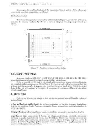 UNESP(Bauru/SP) 2117 - Estruturas de Concreto I – Lajes de Concreto 75
A ancoragem das armaduras longitudinais das nervuras nas vigas de apoio e a flecha máxima que
ocorre na laje necessitam ser calculadas e verificadas.
5º) Detalhamento final
O detalhamento esquemático das armaduras está mostrado na Figura 73. As barras N1 e N3 são as
armaduras das nervuras, e as barras N2 e N4 são as barras de reforço da mesa, dispostas próximas à face
inferior.
N1-12x2Ø8
N3 - 15 x 2 Ø 8
N1 - 24 Ø 8 C= 755
N3-30Ø8C=655
20
20
20
20
1010
1010
N2 - 45 Ø 5 C= 710
N4-52Ø5C=610
N2-45c/13
N4 - 52 c/13
Figura 73 – Detalhamento das armaduras da laje.
5. LAJES PRÉ-FABRICADAS
As normas brasileiras NBR 14859-1, NBR 14859-2, NBR 14860-1, NBR 14860-2 e NBR 14861
apresentam as características exigíveis para alguns tipos de lajes pré-fabricadas.
Define-se como laje pré-fabricada ou pré-moldada a laje que tem suas partes constituintes fabricadas
em escala industrial no canteiro de uma fábrica. Pode ser de concreto armado ou de concreto protendido. São
aplicadas tanto nas construções de pequeno porte como também nas de grande porte. Neste texto se dará
ênfase às lajes pré-fabricadas para as construções de pequeno porte, como casas, edifícios de baixa altura,
sobrados, galpões, etc.
5.1 DEFINIÇÕES
Conforme as várias normas citadas no item anterior, as seguintes lajes pré-fabricadas podem ser
assim definidas:
a) laje pré-fabricada unidirecional: são as lajes constituídas por nervuras principais longitudinais,
dispostas em uma única direção. Podem ser empregadas algumas nervuras transversais, perpendiculares às
nervuras principais;
b) laje pré-fabricada bidirecional: laje nervurada, constituída por nervuras principais nas duas direções;
c) pré-laje: são placas com espessura de 3 cm a 5 cm e larguras padronizadas, constituídas por concreto
estrutural, executadas industrialmente fora do local de utilização definitivo da estrutura, ou mesmo em
canteiros de obra. Englobam total ou parcialmente a armadura inferior de tração, integrando a seção de
concreto da nervura. As pré-lajes podem ser unidirecionais ou bidirecionais, e as placas podem ser de
concreto armado ou de concreto protendido;
 