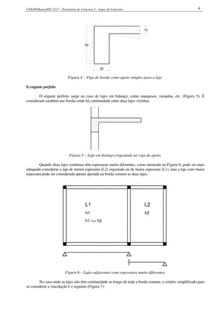 UNESP(Bauru/SP) 2117 - Estruturas de Concreto I – Lajes de Concreto 4
50
20
10
Figura 4 – Viga de borda como apoio simples para a laje.
b) engaste perfeito
O engaste perfeito surge no caso de lajes em balanço, como marquises, varandas, etc. (Figura 5). É
considerado também nas bordas onde há continuidade entre duas lajes vizinhas.
Figura 5 – Laje em balanço engastada na viga de apoio.
Quando duas lajes contínuas têm espessuras muito diferentes, como mostrado na Figura 6, pode ser mais
adequado considerar a laje de menor espessura (L2) engastada na de maior espessura (L1), mas a laje com maior
espessura pode ser considerada apenas apoiada na borda comum as duas lajes.
L1
h1
h1 >> h2
h2
L2
Figura 6 – Lajes adjacentes com espessuras muito diferentes.
No caso onde as lajes não têm continuidade ao longo de toda a borda comum, o critério simplificado para
se considerar a vinculação é o seguinte (Figura 7):
 