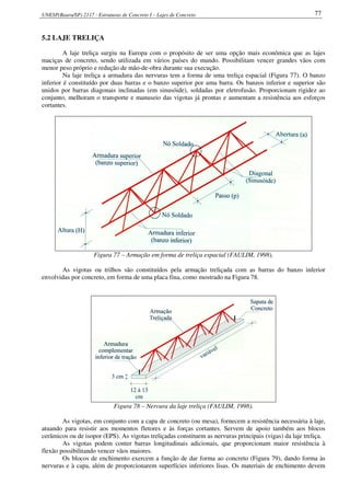 UNESP(Bauru/SP) 2117 - Estruturas de Concreto I – Lajes de Concreto 77
5.2 LAJE TRELIÇA
A laje treliça surgiu na Europa com o propósito de ser uma opção mais econômica que as lajes
maciças de concreto, sendo utilizada em vários países do mundo. Possibilitam vencer grandes vãos com
menor peso próprio e redução de mão-de-obra durante sua execução.
Na laje treliça a armadura das nervuras tem a forma de uma treliça espacial (Figura 77). O banzo
inferior é constituído por duas barras e o banzo superior por uma barra. Os banzos inferior e superior são
unidos por barras diagonais inclinadas (em sinusóide), soldadas por eletrofusão. Proporcionam rigidez ao
conjunto, melhoram o transporte e manuseio das vigotas já prontas e aumentam a resistência aos esforços
cortantes.
Figura 77 – Armação em forma de treliça espacial (FAULIM, 1998).
As vigotas ou trilhos são constituídos pela armação treliçada com as barras do banzo inferior
envolvidas por concreto, em forma de uma placa fina, como mostrado na Figura 78.
Figura 78 – Nervura da laje treliça (FAULIM, 1998).
As vigotas, em conjunto com a capa de concreto (ou mesa), fornecem a resistência necessária à laje,
atuando para resistir aos momentos fletores e às forças cortantes. Servem de apoio também aos blocos
cerâmicos ou de isopor (EPS). As vigotas treliçadas constituem as nervuras principais (vigas) da laje treliça.
As vigotas podem conter barras longitudinais adicionais, que proporcionam maior resistência à
flexão possibilitando vencer vãos maiores.
Os blocos de enchimento exercem a função de dar forma ao concreto (Figura 79), dando forma às
nervuras e à capa, além de proporcionarem superfícies inferiores lisas. Os materiais de enchimento devem
 