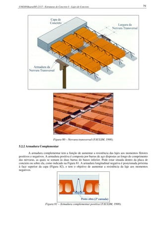 UNESP(Bauru/SP) 2117 - Estruturas de Concreto I – Lajes de Concreto 79
Figura 80 – Nervura transversal (FAULIM, 1998).
5.2.2 Armadura Complementar
A armadura complementar tem a função de aumentar a resistência das lajes aos momentos fletores
positivos e negativos. A armadura positiva é composta por barras de aço dispostas ao longo do comprimento
das nervuras, as quais se somam às duas barras do banzo inferior. Pode estar situada dentro da placa de
concreto ou sobre ela, como indicado na Figura 81. A armadura longitudinal negativa é posicionada próxima
à face superior da capa (Figura 82), e tem o objetivo de aumentar a resistência da laje aos momentos
negativos.
Figura 81 – Armadura complementar positiva (FAULIM, 1998).
 