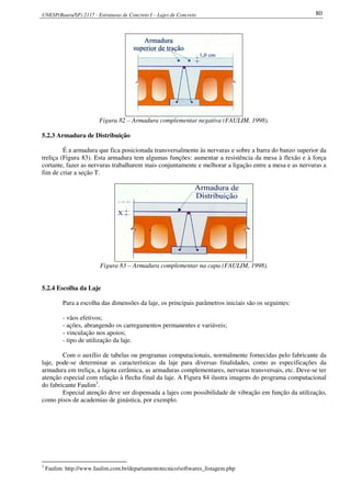 UNESP(Bauru/SP) 2117 - Estruturas de Concreto I – Lajes de Concreto 80
Figura 82 – Armadura complementar negativa (FAULIM, 1998).
5.2.3 Armadura de Distribuição
É a armadura que fica posicionada transversalmente às nervuras e sobre a barra do banzo superior da
treliça (Figura 83). Esta armadura tem algumas funções: aumentar a resistência da mesa à flexão e à força
cortante, fazer as nervuras trabalharem mais conjuntamente e melhorar a ligação entre a mesa e as nervuras a
fim de criar a seção T.
Figura 83 – Armadura complementar na capa (FAULIM, 1998).
5.2.4 Escolha da Laje
Para a escolha das dimensões da laje, os principais parâmetros iniciais são os seguintes:
- vãos efetivos;
- ações, abrangendo os carregamentos permanentes e variáveis;
- vinculação nos apoios;
- tipo de utilização da laje.
Com o auxílio de tabelas ou programas computacionais, normalmente fornecidas pelo fabricante da
laje, pode-se determinar as características da laje para diversas finalidades, como as especificações da
armadura em treliça, a lajota cerâmica, as armaduras complementares, nervuras transversais, etc. Deve-se ter
atenção especial com relação à flecha final da laje. A Figura 84 ilustra imagens do programa computacional
do fabricante Faulim3
.
Especial atenção deve ser dispensada a lajes com possibilidade de vibração em função da utilização,
como pisos de academias de ginástica, por exemplo.
3
Faulim: http://www.faulim.com.br/departamentotecnico/softwares_listagem.php
 