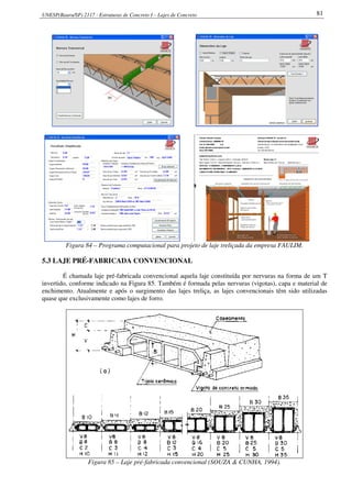 UNESP(Bauru/SP) 2117 - Estruturas de Concreto I – Lajes de Concreto 81
Figura 84 – Programa computacional para projeto de laje treliçada da empresa FAULIM.
5.3 LAJE PRÉ-FABRICADA CONVENCIONAL
É chamada laje pré-fabricada convencional aquela laje constituída por nervuras na forma de um T
invertido, conforme indicado na Figura 85. Também é formada pelas nervuras (vigotas), capa e material de
enchimento. Atualmente e após o surgimento das lajes treliça, as lajes convencionais têm sido utilizadas
quase que exclusivamente como lajes de forro.
Figura 85 – Laje pré-fabricada convencional (SOUZA & CUNHA, 1994).
 