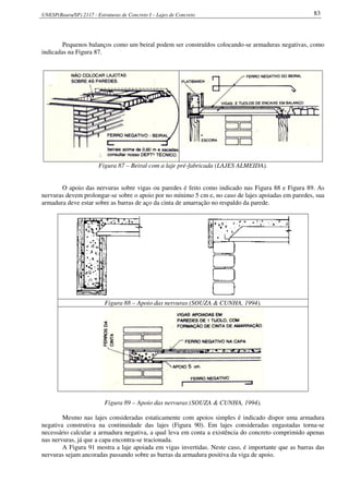 UNESP(Bauru/SP) 2117 - Estruturas de Concreto I – Lajes de Concreto 83
Pequenos balanços como um beiral podem ser construídos colocando-se armaduras negativas, como
indicadas na Figura 87.
Figura 87 – Beiral com a laje pré-fabricada (LAJES ALMEIDA).
O apoio das nervuras sobre vigas ou paredes é feito como indicado nas Figura 88 e Figura 89. As
nervuras devem prolongar-se sobre o apoio por no mínimo 5 cm e, no caso de lajes apoiadas em paredes, sua
armadura deve estar sobre as barras de aço da cinta de amarração no respaldo da parede.
Figura 88 – Apoio das nervuras (SOUZA & CUNHA, 1994).
Figura 89 – Apoio das nervuras (SOUZA & CUNHA, 1994).
Mesmo nas lajes consideradas estaticamente com apoios simples é indicado dispor uma armadura
negativa construtiva na continuidade das lajes (Figura 90). Em lajes consideradas engastadas torna-se
necessário calcular a armadura negativa, a qual leva em conta a existência do concreto comprimido apenas
nas nervuras, já que a capa encontra-se tracionada.
A Figura 91 mostra a laje apoiada em vigas invertidas. Neste caso, é importante que as barras das
nervuras sejam ancoradas passando sobre as barras da armadura positiva da viga de apoio.
 