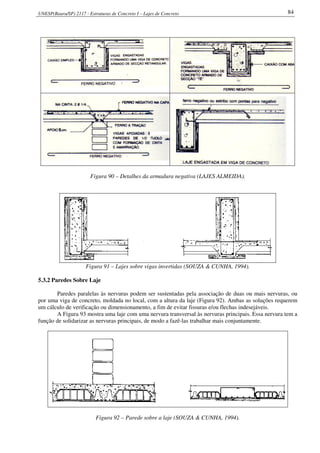 UNESP(Bauru/SP) 2117 - Estruturas de Concreto I – Lajes de Concreto 84
Figura 90 – Detalhes da armadura negativa (LAJES ALMEIDA).
Figura 91 – Lajes sobre vigas invertidas (SOUZA & CUNHA, 1994).
5.3.2 Paredes Sobre Laje
Paredes paralelas às nervuras podem ser sustentadas pela associação de duas ou mais nervuras, ou
por uma viga de concreto, moldada no local, com a altura da laje (Figura 92). Ambas as soluções requerem
um cálculo de verificação ou dimensionamento, a fim de evitar fissuras e/ou flechas indesejáveis.
A Figura 93 mostra uma laje com uma nervura transversal às nervuras principais. Essa nervura tem a
função de solidarizar as nervuras principais, de modo a fazê-las trabalhar mais conjuntamente.
Figura 92 – Parede sobre a laje (SOUZA & CUNHA, 1994).
 